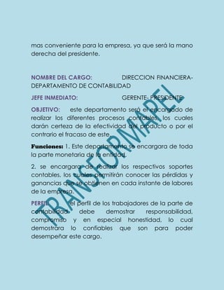 mas conveniente para la empresa, ya que será la mano
derecha del presidente.
NOMBRE DEL CARGO: DIRECCION FINANCIERA-
DEPARTAMENTO DE CONTABILIDAD
JEFE INMEDIATO: GERENTE- PRESIDENTE
OBJETIVO: este departamento será el encargado de
realizar los diferentes procesos contables, los cuales
darán certeza de la efectividad del producto o por el
contrario el fracaso de este.
Funciones: 1. Este departamento se encargara de toda
la parte monetaria de la entidad.
2. se encargara de realizar los respectivos soportes
contables, los cuales permitirán conocer las pérdidas y
ganancias que se obtienen en cada instante de labores
de la empresa.
PERFIL: el perfil de los trabajadores de la parte de
contabilidad debe demostrar responsabilidad,
compromiso y en especial honestidad, lo cual
demostrara lo confiables que son para poder
desempeñar este cargo.
 