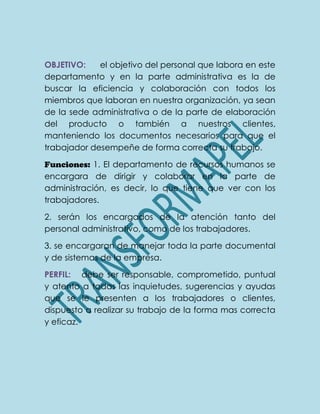OBJETIVO: el objetivo del personal que labora en este
departamento y en la parte administrativa es la de
buscar la eficiencia y colaboración con todos los
miembros que laboran en nuestra organización, ya sean
de la sede administrativa o de la parte de elaboración
del producto o también a nuestros clientes,
manteniendo los documentos necesarios para que el
trabajador desempeñe de forma correcta su trabajo.
Funciones: 1. El departamento de recursos humanos se
encargara de dirigir y colaborar en la parte de
administración, es decir, lo que tiene que ver con los
trabajadores.
2. serán los encargados de la atención tanto del
personal administrativo, como de los trabajadores.
3. se encargaran de manejar toda la parte documental
y de sistemas de la empresa.
PERFIL: debe ser responsable, comprometido, puntual
y atento a todas las inquietudes, sugerencias y ayudas
que se le presenten a los trabajadores o clientes,
dispuesto a realizar su trabajo de la forma mas correcta
y eficaz.
 