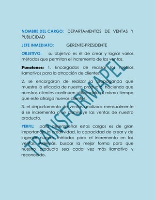 NOMBRE DEL CARGO: DEPARTAMENTOS DE VENTAS Y
PUBLICIDAD
JEFE INMEDIATO: GERENTE-PRESIDENTE
OBJETIVO: su objetivo es el de crear y lograr varios
métodos que permitan el incremento de las ventas.
Funciones: 1. Encargados de realizar los medios
llamativos para la atracción de clientes.
2. se encargaran de realizar la propaganda que
muestre la eficacia de nuestro producto, haciendo que
nuestros clientes continúen utilizándolo al mismo tiempo
que este atraiga nuevos clientes.
3. el departamento de ventas analizara mensualmente
si se incrementa o se disminuye las ventas de nuestro
producto.
PERFIL: para desempeñar estos cargos es de gran
importancia la creatividad, la capacidad de crear y de
ingeniar nuevos métodos para el incremento en las
ventas. Además, buscar la mejor forma para que
nuestro producto sea cada vez más llamativo y
reconocido.
 