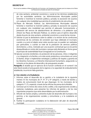 DECRETO N°
“Por el cual se establece el Manual Específico de Funciones y de Competencias Laborales para los empleos de la Planta
de Personal de la Alcaldía de Santa Fe de Antioquia”
Página 10 de 168
Municipio Santa Fe de Antioquia
www.santafedeantioquia-antioquia.gov.co
Teléfono: (57) (4)8531136 Fax: (57) (4)8531101
Dirección: Carrera 9 N°9-22 Palacio Consistorial Mon y Velarde
(Parque Principal Santa Fe de Antioquia)
de vista sanitario, ambiental, económico y social en los términos establecidos
por las autoridades sanitarias. Las Administraciones Municipales podrán
fomentar e incentivar la inversión pública y privada, la asociación de usuarios
y/o cualquier otra modalidad que permita el cumplimiento de este artículo.
16. Plazas de Mercado Públicas: Las Administraciones Municipales deberán
fomentar e incentivar la inversión pública y privada, la asociación de usuarios
y/o cualquier otra modalidad que permita el adecuado funcionamiento y
prestación del servicio de abastecimiento de alimentos a la población que
ofrecen las Plazas de Mercado Públicas. Lo anterior para el óptimo desarrollo
desde el punto de vista sanitario, ambiental, económico y social de las mismas.
17. Solicitar al juez la declaratoria sobre la validez o la revisión de las condiciones
económicas de los contratos de concesión que haya celebrado el municipio,
cuando a su juicio el objeto verse sobre asuntos que no pueden ser realizadas
por particulares, o cuando se trate de la prestación de servicios públicos
domiciliarios u otros, motivado por una ecuación contractual que se encuentre
desequilibrada en contra del municipio o porque esté afectando en forma grave
el principio de sostenibilidad fiscal consagrado en la Constitución.
18. Ejecutar acciones tendientes a la protección de las personas, niños e indigentes
y su integración a la familia y a la vida social, productiva y comunitaria; así como
el diseñar, dirigir e implementar estrategias y políticas de respeto y garantía de
los Derechos Humanos y el Derecho Internacional Humanitario, asegurando su
inclusión en los planes de desarrollo y de presupuesto anuales.
Parágrafo. El alcalde que en ejercicio de la función conferida en el numeral 5 de
este literal exceda el presupuesto de la vigencia o la capacidad de endeudamiento
establecida, incurrirá en falta gravísima.
e) Con relación a la Ciudadanía:
1. Informar sobre el desarrollo de su gestión a la ciudadanía de la siguiente
manera: En los municipios de 3ª, 4ª, 5ª y 6ª categoría, a través de bandos y
medios de comunicación local de que dispongan. En los municipios de la
categoría 1ª, 2ª y especial, a través de las oficinas de prensa de la Alcaldía.
2. Convocar por lo menos dos veces al año a ediles, a las organizaciones sociales y
veedurías ciudadanas, para presentar los informes de gestión y de los más
importantes proyectos que serán desarrollados por la administración.
3. Difundir de manera amplia y suficiente el plan de desarrollo del municipio a los
gremios, a las organizaciones sociales y comunitarias y a la ciudadanía en
general.
4. Facilitar la participación ciudadana en la elaboración del plan de desarrollo
municipal.
 