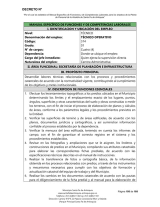DECRETO N°
“Por el cual se establece el Manual Específico de Funciones y de Competencias Laborales para los empleos de la Planta
de Personal de la Alcaldía de Santa Fe de Antioquia”
Página 100 de 168
Municipio Santa Fe de Antioquia
www.santafedeantioquia-antioquia.gov.co
Teléfono: (57) (4)8531136 Fax: (57) (4)8531101
Dirección: Carrera 9 N°9-22 Palacio Consistorial Mon y Velarde
(Parque Principal Santa Fe de Antioquia)
MANUAL ESPECÍFICO DE FUNCIONES Y DE COMPETENCIAS LABORALES
I. IDENTIFICACION Y UBICACIÓN DEL EMPLEO
Nivel:
Denominación del empleo:
Código:
Grado:
N° de cargos:
Dependencia:
Cargo del jefe inmediato:
Naturaleza del empleo:
TÉCNICO
TÉCNICO OPERATIVO
314
01
Cuatro (4)
Donde se ubique el empleo
Quien ejerza la supervisión directa
Carrera Administrativa
II. ÁREA FUNCIONAL: SECRETARÍA DE PLANEACIÓN E INFRAESTRUCTURA
III. PROPÓSITO PRINCIPAL
Desarrollar labores técnicas relacionadas con los procesos y procedimientos
catastrales de acuerdo con la normatividad vigente, contribuyendo al cumplimiento
de los objetivos y metas institucionales.
IV. DESCRIPCION DE FUNCIONES ESENCIALES
1. Efectuar los levantamientos topográficos a los predios ubicados en el Municipio
determinando los límites y el emplazamiento exacto de los lugares, puntos,
ángulos, superficies y otras características del suelo y obras construidas o medir
los terrenos, con el fin de iniciar el proceso de elaboración de planos y cálculos
de áreas, conforme a los parámetros legales y los procedimientos previstos en
la Entidad.
2. Verificar las superficies de terreno y de áreas edificadas, de acuerdo con los
planos, documentos jurídicos y cartográficos, y así suministrar información
confiable al proceso establecido por la dependencia.
3. Verificar la mensura del área edificada, teniendo en cuenta los informes de
campo, con el fin de garantizar el correcto registro en el sistema y los
procedimientos establecidos.
4. Revisar en las fotografías y ampliaciones que se le asignen, los linderos y
construcciones de predios en el Municipio, compilando sus atributos catastrales
para elaborar las correspondientes fichas prediales, de acuerdo con las
especificaciones técnicas descritas en el manual de instrucciones.
5. Realizar la transferencia de fotos a cartografía básica, de la información
obtenida en los procesos relacionados con predios, a través de los instrumentos
y mecanismos necesarios para cumplir con los objetivos de formación y
actualización catastral del equipo de trabajo y del Municipio.
6. Realizar los cambios en los documentos catastrales de acuerdo con las pautas
para el diligenciamiento de la ficha predial y al manual para la elaboración de
 