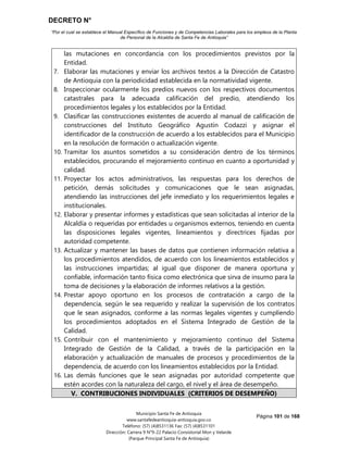 DECRETO N°
“Por el cual se establece el Manual Específico de Funciones y de Competencias Laborales para los empleos de la Planta
de Personal de la Alcaldía de Santa Fe de Antioquia”
Página 101 de 168
Municipio Santa Fe de Antioquia
www.santafedeantioquia-antioquia.gov.co
Teléfono: (57) (4)8531136 Fax: (57) (4)8531101
Dirección: Carrera 9 N°9-22 Palacio Consistorial Mon y Velarde
(Parque Principal Santa Fe de Antioquia)
las mutaciones en concordancia con los procedimientos previstos por la
Entidad.
7. Elaborar las mutaciones y enviar los archivos textos a la Dirección de Catastro
de Antioquia con la periodicidad establecida en la normatividad vigente.
8. Inspeccionar ocularmente los predios nuevos con los respectivos documentos
catastrales para la adecuada calificación del predio, atendiendo los
procedimientos legales y los establecidos por la Entidad.
9. Clasificar las construcciones existentes de acuerdo al manual de calificación de
construcciones del Instituto Geográfico Agustín Codazzi y asignar el
identificador de la construcción de acuerdo a los establecidos para el Municipio
en la resolución de formación o actualización vigente.
10. Tramitar los asuntos sometidos a su consideración dentro de los términos
establecidos, procurando el mejoramiento continuo en cuanto a oportunidad y
calidad.
11. Proyectar los actos administrativos, las respuestas para los derechos de
petición, demás solicitudes y comunicaciones que le sean asignadas,
atendiendo las instrucciones del jefe inmediato y los requerimientos legales e
institucionales.
12. Elaborar y presentar informes y estadísticas que sean solicitadas al interior de la
Alcaldía o requeridas por entidades u organismos externos, teniendo en cuenta
las disposiciones legales vigentes, lineamientos y directrices fijadas por
autoridad competente.
13. Actualizar y mantener las bases de datos que contienen información relativa a
los procedimientos atendidos, de acuerdo con los lineamientos establecidos y
las instrucciones impartidas; al igual que disponer de manera oportuna y
confiable, información tanto física como electrónica que sirva de insumo para la
toma de decisiones y la elaboración de informes relativos a la gestión.
14. Prestar apoyo oportuno en los procesos de contratación a cargo de la
dependencia, según le sea requerido y realizar la supervisión de los contratos
que le sean asignados, conforme a las normas legales vigentes y cumpliendo
los procedimientos adoptados en el Sistema Integrado de Gestión de la
Calidad.
15. Contribuir con el mantenimiento y mejoramiento continuo del Sistema
Integrado de Gestión de la Calidad, a través de la participación en la
elaboración y actualización de manuales de procesos y procedimientos de la
dependencia, de acuerdo con los lineamientos establecidos por la Entidad.
16. Las demás funciones que le sean asignadas por autoridad competente que
estén acordes con la naturaleza del cargo, el nivel y el área de desempeño.
V. CONTRIBUCIONES INDIVIDUALES (CRITERIOS DE DESEMPEÑO)
 