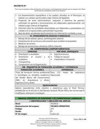 DECRETO N°
“Por el cual se establece el Manual Específico de Funciones y de Competencias Laborales para los empleos de la Planta
de Personal de la Alcaldía de Santa Fe de Antioquia”
Página 102 de 168
Municipio Santa Fe de Antioquia
www.santafedeantioquia-antioquia.gov.co
Teléfono: (57) (4)8531136 Fax: (57) (4)8531101
Dirección: Carrera 9 N°9-22 Palacio Consistorial Mon y Velarde
(Parque Principal Santa Fe de Antioquia)
1. Los levantamientos topográficos a los predios ubicados en el Municipio, se
realizan con calidad, oportunidad y bajo criterios de legalidad.
2. Proyectos de actos administrativos, respuesta a derechos de petición,
solicitudes en general y comunicaciones son elaborados oportunamente, con
calidad y bajo criterios de legalidad.
3. Informes sobre las actividades desarrolladas son elaborados y presentados con
calidad y en la oportunidad y periodicidad requeridas.
4. Base de datos actualizada oportunamente con información confiable y veraz.
VI. CONOCIMIENTOS BÁSICOS O ESENCIALES
1. Manejo de las cédulas, planos, aerofotografía catastral.
2. Interpretación de escrituras y documentos que acrediten la propiedad.
3. Medición de terreno.
4. Manejo de herramientas ofimáticas (Office, Internet).
VII. COMPETENCIAS COMPORTAMENTALES
COMUNES POR NIVEL JERÁRQUICO
 Orientación a resultados.
 Orientación al usuario y al
ciudadano.
 Transparencia.
 Compromiso con la Organización.
 Experticia técnica.
 Trabajo en equipo.
 Creatividad e innovación.
VIII. REQUISITOS DE FORMACIÓN ACADÉMICA Y EXPERIENCIA
FORMACIÓN ACADÉMICA EXPERIENCIA
Título de formación técnica profesional
o tecnológica en disciplina académica
del Núcleo Básico del Conocimiento
(NBC) en: Arquitectura y afines;
Ingeniería Civil y afines.
Doce (12) meses de experiencia
relacionada.
EQUIVALENCIAS
Aplican equivalencias entre estudios y experiencia para el Nivel Técnico,
establecidas en el artículo 25 del Decreto nacional 785 de 2005 y las normas que lo
modifiquen, adicionen o sustituyan.
MANUAL ESPECÍFICO DE FUNCIONES Y DE COMPETENCIAS LABORALES
I. IDENTIFICACION Y UBICACIÓN DEL EMPLEO
Nivel:
Denominación del empleo:
Código:
Grado:
N° de cargos:
TÉCNICO
TÉCNICO OPERATIVO
314
01
Cuatro (4)
 