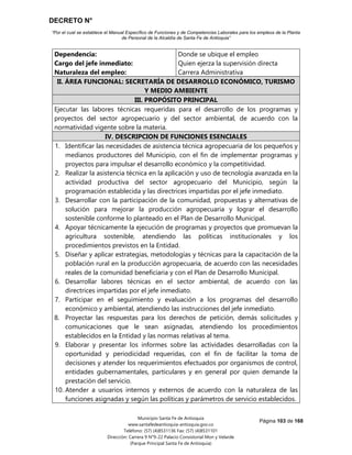 DECRETO N°
“Por el cual se establece el Manual Específico de Funciones y de Competencias Laborales para los empleos de la Planta
de Personal de la Alcaldía de Santa Fe de Antioquia”
Página 103 de 168
Municipio Santa Fe de Antioquia
www.santafedeantioquia-antioquia.gov.co
Teléfono: (57) (4)8531136 Fax: (57) (4)8531101
Dirección: Carrera 9 N°9-22 Palacio Consistorial Mon y Velarde
(Parque Principal Santa Fe de Antioquia)
Dependencia:
Cargo del jefe inmediato:
Naturaleza del empleo:
Donde se ubique el empleo
Quien ejerza la supervisión directa
Carrera Administrativa
II. ÁREA FUNCIONAL: SECRETARÍA DE DESARROLLO ECONÓMICO, TURISMO
Y MEDIO AMBIENTE
III. PROPÓSITO PRINCIPAL
Ejecutar las labores técnicas requeridas para el desarrollo de los programas y
proyectos del sector agropecuario y del sector ambiental, de acuerdo con la
normatividad vigente sobre la materia.
IV. DESCRIPCION DE FUNCIONES ESENCIALES
1. Identificar las necesidades de asistencia técnica agropecuaria de los pequeños y
medianos productores del Municipio, con el fin de implementar programas y
proyectos para impulsar el desarrollo económico y la competitividad.
2. Realizar la asistencia técnica en la aplicación y uso de tecnología avanzada en la
actividad productiva del sector agropecuario del Municipio, según la
programación establecida y las directrices impartidas por el jefe inmediato.
3. Desarrollar con la participación de la comunidad, propuestas y alternativas de
solución para mejorar la producción agropecuaria y lograr el desarrollo
sostenible conforme lo planteado en el Plan de Desarrollo Municipal.
4. Apoyar técnicamente la ejecución de programas y proyectos que promuevan la
agricultura sostenible, atendiendo las políticas institucionales y los
procedimientos previstos en la Entidad.
5. Diseñar y aplicar estrategias, metodologías y técnicas para la capacitación de la
población rural en la producción agropecuaria, de acuerdo con las necesidades
reales de la comunidad beneficiaria y con el Plan de Desarrollo Municipal.
6. Desarrollar labores técnicas en el sector ambiental, de acuerdo con las
directrices impartidas por el jefe inmediato.
7. Participar en el seguimiento y evaluación a los programas del desarrollo
económico y ambiental, atendiendo las instrucciones del jefe inmediato.
8. Proyectar las respuestas para los derechos de petición, demás solicitudes y
comunicaciones que le sean asignadas, atendiendo los procedimientos
establecidos en la Entidad y las normas relativas al tema.
9. Elaborar y presentar los informes sobre las actividades desarrolladas con la
oportunidad y periodicidad requeridas, con el fin de facilitar la toma de
decisiones y atender los requerimientos efectuados por organismos de control,
entidades gubernamentales, particulares y en general por quien demande la
prestación del servicio.
10. Atender a usuarios internos y externos de acuerdo con la naturaleza de las
funciones asignadas y según las políticas y parámetros de servicio establecidos.
 