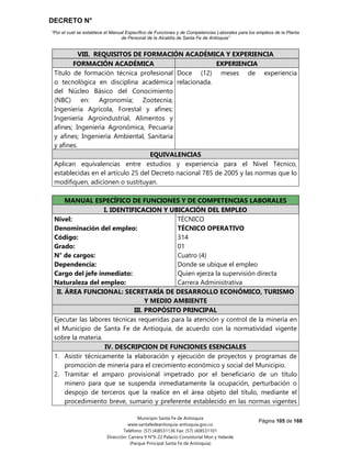 DECRETO N°
“Por el cual se establece el Manual Específico de Funciones y de Competencias Laborales para los empleos de la Planta
de Personal de la Alcaldía de Santa Fe de Antioquia”
Página 105 de 168
Municipio Santa Fe de Antioquia
www.santafedeantioquia-antioquia.gov.co
Teléfono: (57) (4)8531136 Fax: (57) (4)8531101
Dirección: Carrera 9 N°9-22 Palacio Consistorial Mon y Velarde
(Parque Principal Santa Fe de Antioquia)
VIII. REQUISITOS DE FORMACIÓN ACADÉMICA Y EXPERIENCIA
FORMACIÓN ACADÉMICA EXPERIENCIA
Título de formación técnica profesional
o tecnológica en disciplina académica
del Núcleo Básico del Conocimiento
(NBC) en: Agronomía; Zootecnia;
Ingeniería Agrícola, Forestal y afines;
Ingeniería Agroindustrial, Alimentos y
afines; Ingeniería Agronómica, Pecuaria
y afines; Ingeniería Ambiental, Sanitaria
y afines.
Doce (12) meses de experiencia
relacionada.
EQUIVALENCIAS
Aplican equivalencias entre estudios y experiencia para el Nivel Técnico,
establecidas en el artículo 25 del Decreto nacional 785 de 2005 y las normas que lo
modifiquen, adicionen o sustituyan.
MANUAL ESPECÍFICO DE FUNCIONES Y DE COMPETENCIAS LABORALES
I. IDENTIFICACION Y UBICACIÓN DEL EMPLEO
Nivel:
Denominación del empleo:
Código:
Grado:
N° de cargos:
Dependencia:
Cargo del jefe inmediato:
Naturaleza del empleo:
TÉCNICO
TÉCNICO OPERATIVO
314
01
Cuatro (4)
Donde se ubique el empleo
Quien ejerza la supervisión directa
Carrera Administrativa
II. ÁREA FUNCIONAL: SECRETARÍA DE DESARROLLO ECONÓMICO, TURISMO
Y MEDIO AMBIENTE
III. PROPÓSITO PRINCIPAL
Ejecutar las labores técnicas requeridas para la atención y control de la minería en
el Municipio de Santa Fe de Antioquia, de acuerdo con la normatividad vigente
sobre la materia.
IV. DESCRIPCION DE FUNCIONES ESENCIALES
1. Asistir técnicamente la elaboración y ejecución de proyectos y programas de
promoción de minería para el crecimiento económico y social del Municipio.
2. Tramitar el amparo provisional impetrado por el beneficiario de un título
minero para que se suspenda inmediatamente la ocupación, perturbación o
despojo de terceros que la realice en el área objeto del título, mediante el
procedimiento breve, sumario y preferente establecido en las normas vigentes
 