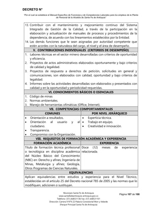 DECRETO N°
“Por el cual se establece el Manual Específico de Funciones y de Competencias Laborales para los empleos de la Planta
de Personal de la Alcaldía de Santa Fe de Antioquia”
Página 107 de 168
Municipio Santa Fe de Antioquia
www.santafedeantioquia-antioquia.gov.co
Teléfono: (57) (4)8531136 Fax: (57) (4)8531101
Dirección: Carrera 9 N°9-22 Palacio Consistorial Mon y Velarde
(Parque Principal Santa Fe de Antioquia)
13. Contribuir con el mantenimiento y mejoramiento continuo del Sistema
Integrado de Gestión de la Calidad, a través de la participación en la
elaboración y actualización de manuales de procesos y procedimientos de la
dependencia, de acuerdo con los lineamientos establecidos por la Entidad.
14. Las demás funciones que le sean asignadas por autoridad competente que
estén acordes con la naturaleza del cargo, el nivel y el área de desempeño.
V. CONTRIBUCIONES INDIVIDUALES (CRITERIOS DE DESEMPEÑO)
1. Labores técnicas en el sector minero desarrolladas con criterios de oportunidad
y eficiencia.
2. Proyectos de actos administrativos elaborados oportunamente y bajo criterios
de calidad y legalidad.
3. Proyectos de respuesta a derechos de petición, solicitudes en general y
comunicaciones, son elaborados con calidad, oportunidad y bajo criterios de
legalidad.
4. Informes sobre las actividades desarrolladas son elaborados y presentados con
calidad y en la oportunidad y periodicidad requeridas.
VI. CONOCIMIENTOS BÁSICOS O ESENCIALES
1. Código de minas
2. Normas ambientales.
3. Manejo de herramientas ofimáticas (Office, Internet).
VII. COMPETENCIAS COMPORTAMENTALES
COMUNES POR NIVEL JERÁRQUICO
 Orientación a resultados.
 Orientación al usuario y al
ciudadano.
 Transparencia.
 Compromiso con la Organización.
 Experticia técnica.
 Trabajo en equipo.
 Creatividad e innovación.
VIII. REQUISITOS DE FORMACIÓN ACADÉMICA Y EXPERIENCIA
FORMACIÓN ACADÉMICA EXPERIENCIA
Título de formación técnica profesional
o tecnológica en disciplina académica
del Núcleo Básico del Conocimiento
(NBC) en: Derecho y afines; Ingeniería de
Minas, Metalurgia y afines; Geología,
Otros Programas de Ciencias Naturales.
Doce (12) meses de experiencia
relacionada.
EQUIVALENCIAS
Aplican equivalencias entre estudios y experiencia para el Nivel Técnico,
establecidas en el artículo 25 del Decreto nacional 785 de 2005 y las normas que lo
modifiquen, adicionen o sustituyan.
 