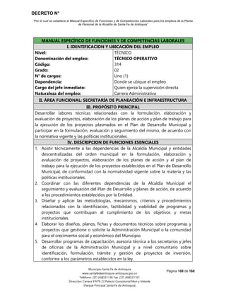 DECRETO N°
“Por el cual se establece el Manual Específico de Funciones y de Competencias Laborales para los empleos de la Planta
de Personal de la Alcaldía de Santa Fe de Antioquia”
Página 108 de 168
Municipio Santa Fe de Antioquia
www.santafedeantioquia-antioquia.gov.co
Teléfono: (57) (4)8531136 Fax: (57) (4)8531101
Dirección: Carrera 9 N°9-22 Palacio Consistorial Mon y Velarde
(Parque Principal Santa Fe de Antioquia)
MANUAL ESPECÍFICO DE FUNCIONES Y DE COMPETENCIAS LABORALES
I. IDENTIFICACION Y UBICACIÓN DEL EMPLEO
Nivel:
Denominación del empleo:
Código:
Grado:
N° de cargos:
Dependencia:
Cargo del jefe inmediato:
Naturaleza del empleo:
TÉCNICO
TÉCNICO OPERATIVO
314
02
Uno (1)
Donde se ubique el empleo
Quien ejerza la supervisión directa
Carrera Administrativa
II. ÁREA FUNCIONAL: SECRETARÍA DE PLANEACIÓN E INFRAESTRUCTURA
III. PROPÓSITO PRINCIPAL
Desarrollar labores técnicas relacionadas con la formulación, elaboración y
evaluación de proyectos, elaboración de los planes de acción y plan de trabajo para
la ejecución de los proyectos plasmados en el Plan de Desarrollo Municipal y
participar en la formulación, evaluación y seguimiento del mismo, de acuerdo con
la normativa vigente y las políticas institucionales.
IV. DESCRIPCION DE FUNCIONES ESENCIALES
1. Asistir técnicamente a las dependencias de la Alcaldía Municipal y entidades
descentralizadas del orden municipal en la formulación, elaboración y
evaluación de proyectos, elaboración de los planes de acción y el plan de
trabajo para la ejecución de los proyectos establecidos en el Plan de Desarrollo
Municipal, de conformidad con la normatividad vigente sobre la materia y las
políticas institucionales.
2. Coordinar con las diferentes dependencias de la Alcaldía Municipal el
seguimiento y evaluación del Plan de Desarrollo y planes de acción, de acuerdo
a los procedimientos establecidos por la Entidad.
3. Diseñar y aplicar las metodologías, mecanismos, criterios y procedimientos
relacionados con la identificación, factibilidad y viabilidad de programas y
proyectos que contribuyan al cumplimiento de los objetivos y metas
institucionales.
4. Elaborar los diseños, planos, fichas y documentos técnicos sobre programas y
proyectos que gestione o solicite la Administración Municipal o la comunidad
para el crecimiento social y económico del Municipio.
5. Desarrollar programas de capacitación, asesoría técnica a los secretarios y jefes
de oficinas de la Administración Municipal y a nivel comunitario sobre
identificación, formulación, trámite y gestión de proyectos de inversión,
conforme a los parámetros establecidos en la ley.
 