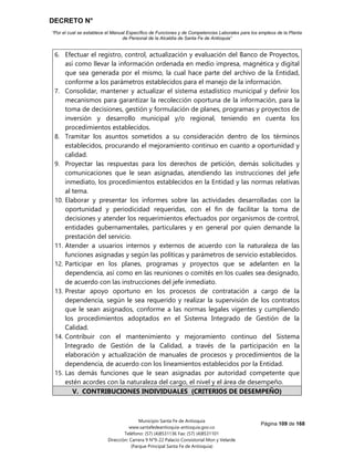 DECRETO N°
“Por el cual se establece el Manual Específico de Funciones y de Competencias Laborales para los empleos de la Planta
de Personal de la Alcaldía de Santa Fe de Antioquia”
Página 109 de 168
Municipio Santa Fe de Antioquia
www.santafedeantioquia-antioquia.gov.co
Teléfono: (57) (4)8531136 Fax: (57) (4)8531101
Dirección: Carrera 9 N°9-22 Palacio Consistorial Mon y Velarde
(Parque Principal Santa Fe de Antioquia)
6. Efectuar el registro, control, actualización y evaluación del Banco de Proyectos,
así como llevar la información ordenada en medio impresa, magnética y digital
que sea generada por el mismo, la cual hace parte del archivo de la Entidad,
conforme a los parámetros establecidos para el manejo de la información.
7. Consolidar, mantener y actualizar el sistema estadístico municipal y definir los
mecanismos para garantizar la recolección oportuna de la información, para la
toma de decisiones, gestión y formulación de planes, programas y proyectos de
inversión y desarrollo municipal y/o regional, teniendo en cuenta los
procedimientos establecidos.
8. Tramitar los asuntos sometidos a su consideración dentro de los términos
establecidos, procurando el mejoramiento continuo en cuanto a oportunidad y
calidad.
9. Proyectar las respuestas para los derechos de petición, demás solicitudes y
comunicaciones que le sean asignadas, atendiendo las instrucciones del jefe
inmediato, los procedimientos establecidos en la Entidad y las normas relativas
al tema.
10. Elaborar y presentar los informes sobre las actividades desarrolladas con la
oportunidad y periodicidad requeridas, con el fin de facilitar la toma de
decisiones y atender los requerimientos efectuados por organismos de control,
entidades gubernamentales, particulares y en general por quien demande la
prestación del servicio.
11. Atender a usuarios internos y externos de acuerdo con la naturaleza de las
funciones asignadas y según las políticas y parámetros de servicio establecidos.
12. Participar en los planes, programas y proyectos que se adelanten en la
dependencia, así como en las reuniones o comités en los cuales sea designado,
de acuerdo con las instrucciones del jefe inmediato.
13. Prestar apoyo oportuno en los procesos de contratación a cargo de la
dependencia, según le sea requerido y realizar la supervisión de los contratos
que le sean asignados, conforme a las normas legales vigentes y cumpliendo
los procedimientos adoptados en el Sistema Integrado de Gestión de la
Calidad.
14. Contribuir con el mantenimiento y mejoramiento continuo del Sistema
Integrado de Gestión de la Calidad, a través de la participación en la
elaboración y actualización de manuales de procesos y procedimientos de la
dependencia, de acuerdo con los lineamientos establecidos por la Entidad.
15. Las demás funciones que le sean asignadas por autoridad competente que
estén acordes con la naturaleza del cargo, el nivel y el área de desempeño.
V. CONTRIBUCIONES INDIVIDUALES (CRITERIOS DE DESEMPEÑO)
 