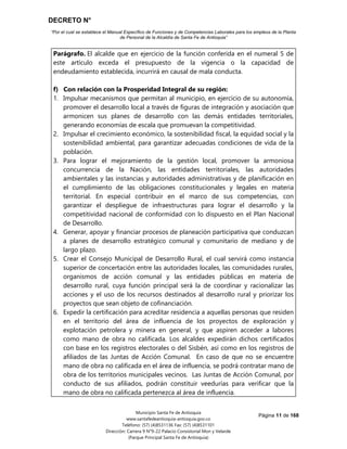 DECRETO N°
“Por el cual se establece el Manual Específico de Funciones y de Competencias Laborales para los empleos de la Planta
de Personal de la Alcaldía de Santa Fe de Antioquia”
Página 11 de 168
Municipio Santa Fe de Antioquia
www.santafedeantioquia-antioquia.gov.co
Teléfono: (57) (4)8531136 Fax: (57) (4)8531101
Dirección: Carrera 9 N°9-22 Palacio Consistorial Mon y Velarde
(Parque Principal Santa Fe de Antioquia)
Parágrafo. El alcalde que en ejercicio de la función conferida en el numeral 5 de
este artículo exceda el presupuesto de la vigencia o la capacidad de
endeudamiento establecida, incurrirá en causal de mala conducta.
f) Con relación con la Prosperidad Integral de su región:
1. Impulsar mecanismos que permitan al municipio, en ejercicio de su autonomía,
promover el desarrollo local a través de figuras de integración y asociación que
armonicen sus planes de desarrollo con las demás entidades territoriales,
generando economías de escala que promuevan la competitividad.
2. Impulsar el crecimiento económico, la sostenibilidad fiscal, la equidad social y la
sostenibilidad ambiental, para garantizar adecuadas condiciones de vida de la
población.
3. Para lograr el mejoramiento de la gestión local, promover la armoniosa
concurrencia de la Nación, las entidades territoriales, las autoridades
ambientales y las instancias y autoridades administrativas y de planificación en
el cumplimiento de las obligaciones constitucionales y legales en materia
territorial. En especial contribuir en el marco de sus competencias, con
garantizar el despliegue de infraestructuras para lograr el desarrollo y la
competitividad nacional de conformidad con lo dispuesto en el Plan Nacional
de Desarrollo.
4. Generar, apoyar y financiar procesos de planeación participativa que conduzcan
a planes de desarrollo estratégico comunal y comunitario de mediano y de
largo plazo.
5. Crear el Consejo Municipal de Desarrollo Rural, el cual servirá como instancia
superior de concertación entre las autoridades locales, las comunidades rurales,
organismos de acción comunal y las entidades públicas en materia de
desarrollo rural, cuya función principal será la de coordinar y racionalizar las
acciones y el uso de los recursos destinados al desarrollo rural y priorizar los
proyectos que sean objeto de cofinanciación.
6. Expedir la certificación para acreditar residencia a aquellas personas que residen
en el territorio del área de influencia de los proyectos de exploración y
explotación petrolera y minera en general, y que aspiren acceder a labores
como mano de obra no calificada. Los alcaldes expedirán dichos certificados
con base en los registros electorales o del Sisbén, así como en los registros de
afiliados de las Juntas de Acción Comunal. En caso de que no se encuentre
mano de obra no calificada en el área de influencia, se podrá contratar mano de
obra de los territorios municipales vecinos. Las Juntas de Acción Comunal, por
conducto de sus afiliados, podrán constituir veedurías para verificar que la
mano de obra no calificada pertenezca al área de influencia.
 