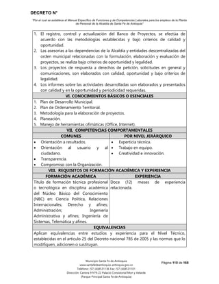 DECRETO N°
“Por el cual se establece el Manual Específico de Funciones y de Competencias Laborales para los empleos de la Planta
de Personal de la Alcaldía de Santa Fe de Antioquia”
Página 110 de 168
Municipio Santa Fe de Antioquia
www.santafedeantioquia-antioquia.gov.co
Teléfono: (57) (4)8531136 Fax: (57) (4)8531101
Dirección: Carrera 9 N°9-22 Palacio Consistorial Mon y Velarde
(Parque Principal Santa Fe de Antioquia)
1. El registro, control y actualización del Banco de Proyectos, se efectúa de
acuerdo con las metodologías establecidas y bajo criterios de calidad y
oportunidad.
2. Las asesorías a las dependencias de la Alcaldía y entidades descentralizadas del
orden municipal relacionadas con la formulación, elaboración y evaluación de
proyectos, se realiza bajo criterios de oportunidad y legalidad.
3. Los proyectos de respuesta a derechos de petición, solicitudes en general y
comunicaciones, son elaborados con calidad, oportunidad y bajo criterios de
legalidad.
4. Los informes sobre las actividades desarrolladas son elaborados y presentados
con calidad y en la oportunidad y periodicidad requeridas.
VI. CONOCIMIENTOS BÁSICOS O ESENCIALES
1. Plan de Desarrollo Municipal.
2. Plan de Ordenamiento Territorial.
3. Metodología para la elaboración de proyectos.
4. Planeación.
5. Manejo de herramientas ofimáticas (Office, Internet).
VII. COMPETENCIAS COMPORTAMENTALES
COMUNES POR NIVEL JERÁRQUICO
 Orientación a resultados.
 Orientación al usuario y al
ciudadano.
 Transparencia.
 Compromiso con la Organización.
 Experticia técnica.
 Trabajo en equipo.
 Creatividad e innovación.
VIII. REQUISITOS DE FORMACIÓN ACADÉMICA Y EXPERIENCIA
FORMACIÓN ACADÉMICA EXPERIENCIA
Título de formación técnica profesional
o tecnológica en disciplina académica
del Núcleo Básico del Conocimiento
(NBC) en: Ciencia Política, Relaciones
Internacionales; Derecho y afines;
Administración; Ingeniería
Administrativa y afines; Ingeniería de
Sistemas, Telemática y afines.
Doce (12) meses de experiencia
relacionada.
EQUIVALENCIAS
Aplican equivalencias entre estudios y experiencia para el Nivel Técnico,
establecidas en el artículo 25 del Decreto nacional 785 de 2005 y las normas que lo
modifiquen, adicionen o sustituyan.
 