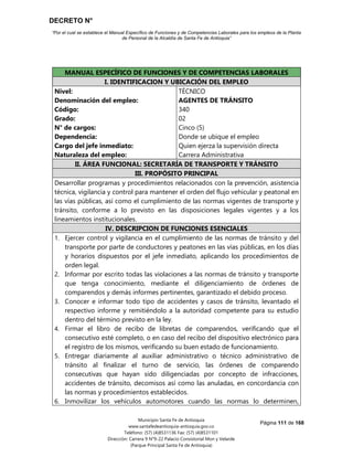 DECRETO N°
“Por el cual se establece el Manual Específico de Funciones y de Competencias Laborales para los empleos de la Planta
de Personal de la Alcaldía de Santa Fe de Antioquia”
Página 111 de 168
Municipio Santa Fe de Antioquia
www.santafedeantioquia-antioquia.gov.co
Teléfono: (57) (4)8531136 Fax: (57) (4)8531101
Dirección: Carrera 9 N°9-22 Palacio Consistorial Mon y Velarde
(Parque Principal Santa Fe de Antioquia)
AGENTES DE TRÁNSITO Código 340 Grado 02
MANUAL ESPECÍFICO DE FUNCIONES Y DE COMPETENCIAS LABORALES
I. IDENTIFICACION Y UBICACIÓN DEL EMPLEO
Nivel:
Denominación del empleo:
Código:
Grado:
N° de cargos:
Dependencia:
Cargo del jefe inmediato:
Naturaleza del empleo:
TÉCNICO
AGENTES DE TRÁNSITO
340
02
Cinco (5)
Donde se ubique el empleo
Quien ejerza la supervisión directa
Carrera Administrativa
II. ÁREA FUNCIONAL: SECRETARÍA DE TRANSPORTE Y TRÁNSITO
III. PROPÓSITO PRINCIPAL
Desarrollar programas y procedimientos relacionados con la prevención, asistencia
técnica, vigilancia y control para mantener el orden del flujo vehicular y peatonal en
las vías públicas, así como el cumplimiento de las normas vigentes de transporte y
tránsito, conforme a lo previsto en las disposiciones legales vigentes y a los
lineamientos institucionales.
IV. DESCRIPCION DE FUNCIONES ESENCIALES
1. Ejercer control y vigilancia en el cumplimiento de las normas de tránsito y del
transporte por parte de conductores y peatones en las vías públicas, en los días
y horarios dispuestos por el jefe inmediato, aplicando los procedimientos de
orden legal.
2. Informar por escrito todas las violaciones a las normas de tránsito y transporte
que tenga conocimiento, mediante el diligenciamiento de órdenes de
comparendos y demás informes pertinentes, garantizado el debido proceso.
3. Conocer e informar todo tipo de accidentes y casos de tránsito, levantado el
respectivo informe y remitiéndolo a la autoridad competente para su estudio
dentro del término previsto en la ley.
4. Firmar el libro de recibo de libretas de comparendos, verificando que el
consecutivo esté completo, o en caso del recibo del dispositivo electrónico para
el registro de los mismos, verificando su buen estado de funcionamiento.
5. Entregar diariamente al auxiliar administrativo o técnico administrativo de
tránsito al finalizar el turno de servicio, las órdenes de comparendo
consecutivas que hayan sido diligenciadas por concepto de infracciones,
accidentes de tránsito, decomisos así como las anuladas, en concordancia con
las normas y procedimientos establecidos.
6. Inmovilizar los vehículos automotores cuando las normas lo determinen,
 