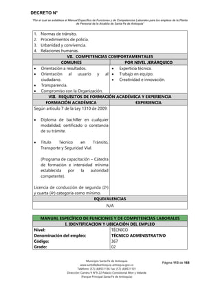 DECRETO N°
“Por el cual se establece el Manual Específico de Funciones y de Competencias Laborales para los empleos de la Planta
de Personal de la Alcaldía de Santa Fe de Antioquia”
Página 113 de 168
Municipio Santa Fe de Antioquia
www.santafedeantioquia-antioquia.gov.co
Teléfono: (57) (4)8531136 Fax: (57) (4)8531101
Dirección: Carrera 9 N°9-22 Palacio Consistorial Mon y Velarde
(Parque Principal Santa Fe de Antioquia)
1. Normas de tránsito.
2. Procedimientos de policía.
3. Urbanidad y convivencia.
4. Relaciones humanas.
VII. COMPETENCIAS COMPORTAMENTALES
COMUNES POR NIVEL JERÁRQUICO
 Orientación a resultados.
 Orientación al usuario y al
ciudadano.
 Transparencia.
 Compromiso con la Organización.
 Experticia técnica.
 Trabajo en equipo.
 Creatividad e innovación.
VIII. REQUISITOS DE FORMACIÓN ACADÉMICA Y EXPERIENCIA
FORMACIÓN ACADÉMICA EXPERIENCIA
Según artículo 7 de la Ley 1310 de 2009:
 Diploma de bachiller en cualquier
modalidad, certificado o constancia
de su trámite.
 Título Técnico en Tránsito,
Transporte y Seguridad Vial.
(Programa de capacitación – Cátedra
de formación e intensidad mínima
establecida por la autoridad
competente).
Licencia de conducción de segunda (2ᵃ)
y cuarta (4ᵃ) categoría como mínimo.
EQUIVALENCIAS
N/A
TÉCNICO ADMINISTRATIVO Código 367 Grado 02
MANUAL ESPECÍFICO DE FUNCIONES Y DE COMPETENCIAS LABORALES
I. IDENTIFICACION Y UBICACIÓN DEL EMPLEO
Nivel:
Denominación del empleo:
Código:
Grado:
TÉCNICO
TÉCNICO ADMINISTRATIVO
367
02
 