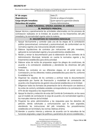 DECRETO N°
“Por el cual se establece el Manual Específico de Funciones y de Competencias Laborales para los empleos de la Planta
de Personal de la Alcaldía de Santa Fe de Antioquia”
Página 114 de 168
Municipio Santa Fe de Antioquia
www.santafedeantioquia-antioquia.gov.co
Teléfono: (57) (4)8531136 Fax: (57) (4)8531101
Dirección: Carrera 9 N°9-22 Palacio Consistorial Mon y Velarde
(Parque Principal Santa Fe de Antioquia)
N° de cargos:
Dependencia:
Cargo del jefe inmediato:
Naturaleza del empleo:
Siete (7)
Donde se ubique el empleo
Quien ejerza la supervisión directa
Carrera Administrativa
II. ÁREA FUNCIONAL: OFICINA ASESORA DE JURÍDICA
III. PROPÓSITO PRINCIPAL
Apoyar técnica y operativamente las actividades relacionadas con los procesos de
contratación realizados en la Entidad, de acuerdo con los lineamientos del jefe
inmediato y la normatividad vigente sobre la materia.
IV. DESCRIPCION DE FUNCIONES ESENCIALES
1. Apoyar técnicamente y controlar cada una de las etapas de la contratación
pública (precontractual, contractual y postcontractual), de conformidad con la
normativa vigente y las instrucciones del jefe inmediato.
2. Elaborar liquidaciones de contratos por indicaciones del jefe inmediato,
aplicando la normatividad vigente y los procedimientos establecidos.
3. Recibir y revisar la documentación para la elaboración de los contratos de la
Administración Municipal, teniendo en cuenta la normativa vigente y los
lineamientos establecidos para dicha actividad.
4. Elaborar actas de recibo de propuestas según los pliegos de condiciones, de
acuerdo a la contratación establecida y atendiendo las directrices del jefe
inmediato.
5. Publicar los contratos en sus diferentes etapas, en el portal único de
Contratación y en los diferentes medios preestablecidos para este fin, conforme
lo establece la ley.
6. Organizar las carpetas de los contratos y archivar toda la documentación
separándola por fuente de financiación y modalidad de contratación de
acuerdo a los lineamientos de gestión documental establecidos en la Entidad.
7. Diligenciar todos los formatos de presentación de la información con destino a
los entes de control y entidades estatales correspondiente a la contratación con
el fin de dar respuesta a los requerimientos.
8. Apoyar la citación y redacción de actas del Comité de Contratación, en los casos
que el modelo de contratación lo exija de acuerdo a la normatividad vigente y
los manuales internos de la Entidad.
9. Proyectar los actos administrativos y las respuestas para los derechos de
petición, demás solicitudes y comunicaciones que le sean asignadas,
atendiendo las instrucciones del jefe inmediato, los procedimientos
establecidos en la Entidad y las normas relativas al tema.
10. Atender a usuarios internos y externos de acuerdo con la naturaleza de las
funciones asignadas y según las políticas y parámetros de servicio establecidos.
 