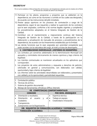 DECRETO N°
“Por el cual se establece el Manual Específico de Funciones y de Competencias Laborales para los empleos de la Planta
de Personal de la Alcaldía de Santa Fe de Antioquia”
Página 115 de 168
Municipio Santa Fe de Antioquia
www.santafedeantioquia-antioquia.gov.co
Teléfono: (57) (4)8531136 Fax: (57) (4)8531101
Dirección: Carrera 9 N°9-22 Palacio Consistorial Mon y Velarde
(Parque Principal Santa Fe de Antioquia)
11. Participar en los planes, programas y proyectos que se adelanten en la
dependencia, así como en las reuniones o comités en los cuales sea designado,
de acuerdo con las instrucciones del jefe inmediato.
12. Prestar apoyo oportuno en los procesos de contratación a cargo de la
dependencia, según le sea requerido y realizar la supervisión de los contratos
que le sean asignados, conforme a las normas legales vigentes y cumpliendo
los procedimientos adoptados en el Sistema Integrado de Gestión de la
Calidad.
13. Contribuir con el mantenimiento y mejoramiento continuo del Sistema
Integrado de Gestión de la Calidad, a través de la participación en la
elaboración y actualización de manuales de procesos y procedimientos de la
dependencia, de acuerdo con los lineamientos establecidos por la Entidad.
14. Las demás funciones que le sean asignadas por autoridad competente que
estén acordes con la naturaleza del cargo, el nivel y el área de desempeño.
V. CONTRIBUCIONES INDIVIDUALES (CRITERIOS DE DESEMPEÑO)
1. Los contratos y/o convenios adelantados en la Administración Municipal son
apoyados y controlados técnicamente de manera oportuna y bajo criterios de
legalidad.
2. Los trámites contractuales se mantienen actualizados en los aplicativos que
corresponden.
3. Los proyectos de actos administrativos y respuesta a derechos de petición,
solicitudes en general y comunicaciones, son elaborados con calidad,
oportunidad y bajo criterios de legalidad.
4. Los informes sobre las actividades desarrolladas son elaborados y presentados
con calidad y en la oportunidad y periodicidad requeridas.
5. Contratación pública.
6. Técnicas de archivo.
7. Sistema de gestión documental.
8. Manejo de herramientas ofimáticas (Office, Internet).
VII. COMPETENCIAS COMPORTAMENTALES
COMUNES POR NIVEL JERÁRQUICO
 Orientación a resultados.
 Orientación al usuario y al
ciudadano.
 Transparencia.
 Compromiso con la Organización.
 Experticia técnica.
 Trabajo en equipo.
 Creatividad e innovación.
VIII. REQUISITOS DE FORMACIÓN ACADÉMICA Y EXPERIENCIA
FORMACIÓN ACADÉMICA EXPERIENCIA
 