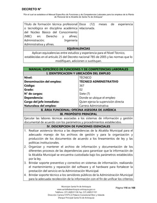 DECRETO N°
“Por el cual se establece el Manual Específico de Funciones y de Competencias Laborales para los empleos de la Planta
de Personal de la Alcaldía de Santa Fe de Antioquia”
Página 116 de 168
Municipio Santa Fe de Antioquia
www.santafedeantioquia-antioquia.gov.co
Teléfono: (57) (4)8531136 Fax: (57) (4)8531101
Dirección: Carrera 9 N°9-22 Palacio Consistorial Mon y Velarde
(Parque Principal Santa Fe de Antioquia)
Título de formación técnica profesional
o tecnológica en disciplina académica
del Núcleo Básico del Conocimiento
(NBC) en: Derecho y afines;
Administración; Ingeniería
Administrativa y afines.
Doce (12) meses de experiencia
relacionada.
EQUIVALENCIAS
Aplican equivalencias entre estudios y experiencia para el Nivel Técnico,
establecidas en el artículo 25 del Decreto nacional 785 de 2005 y las normas que lo
modifiquen, adicionen o sustituyan.
MANUAL ESPECÍFICO DE FUNCIONES Y DE COMPETENCIAS LABORALES
I. IDENTIFICACION Y UBICACIÓN DEL EMPLEO
Nivel:
Denominación del empleo:
Código:
Grado:
N° de cargos:
Dependencia:
Cargo del jefe inmediato:
Naturaleza del empleo:
TÉCNICO
TÉCNICO ADMINISTRATIVO
367
02
Siete (7)
Donde se ubique el empleo
Quien ejerza la supervisión directa
Carrera Administrativa
II. ÁREA FUNCIONAL: OFICINA ASESORA DE JURÍDICA
III. PROPÓSITO PRINCIPAL
Ejecutar las labores técnicas asociadas a los sistemas de información y gestión
documental de acuerdo con los parámetros y procedimientos establecidos.
IV. DESCRIPCION DE FUNCIONES ESENCIALES
1. Realizar asistencia técnica a las dependencias de la Alcaldía Municipal para el
adecuado manejo de los archivos de gestión y para la organización y
producción de los documentos de acuerdo a los lineamientos de ley y las
políticas institucionales.
2. Organizar y mantener el archivo de información y documentación de los
diferentes procesos de las dependencias para garantizar que la información de
la Alcaldía Municipal se encuentra custodiada bajo los parámetros establecidos
por la ley.
3. Brindar soporte preventivo y correctivo en sistemas de información, realizando
el mantenimiento y reparación del software y el hardware para fortalecer la
prestación del servicio en la Administración Municipal.
4. Brindar soporte técnico a los servidores públicos de la Administración Municipal
para la adecuada recolección de la información con el fin de unificar los criterios
 