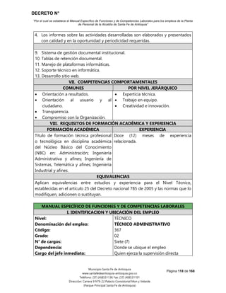 DECRETO N°
“Por el cual se establece el Manual Específico de Funciones y de Competencias Laborales para los empleos de la Planta
de Personal de la Alcaldía de Santa Fe de Antioquia”
Página 118 de 168
Municipio Santa Fe de Antioquia
www.santafedeantioquia-antioquia.gov.co
Teléfono: (57) (4)8531136 Fax: (57) (4)8531101
Dirección: Carrera 9 N°9-22 Palacio Consistorial Mon y Velarde
(Parque Principal Santa Fe de Antioquia)
4. Los informes sobre las actividades desarrolladas son elaborados y presentados
con calidad y en la oportunidad y periodicidad requeridas.
9. Sistema de gestión documental institucional.
10. Tablas de retención documental.
11. Manejo de plataformas informáticas.
12. Soporte técnico en informática.
13. Desarrollo sitio web.
VII. COMPETENCIAS COMPORTAMENTALES
COMUNES POR NIVEL JERÁRQUICO
 Orientación a resultados.
 Orientación al usuario y al
ciudadano.
 Transparencia.
 Compromiso con la Organización.
 Experticia técnica.
 Trabajo en equipo.
 Creatividad e innovación.
VIII. REQUISITOS DE FORMACIÓN ACADÉMICA Y EXPERIENCIA
FORMACIÓN ACADÉMICA EXPERIENCIA
Título de formación técnica profesional
o tecnológica en disciplina académica
del Núcleo Básico del Conocimiento
(NBC) en: Administración; Ingeniería
Administrativa y afines; Ingeniería de
Sistemas, Telemática y afines; Ingeniería
Industrial y afines.
Doce (12) meses de experiencia
relacionada.
EQUIVALENCIAS
Aplican equivalencias entre estudios y experiencia para el Nivel Técnico,
establecidas en el artículo 25 del Decreto nacional 785 de 2005 y las normas que lo
modifiquen, adicionen o sustituyan.
MANUAL ESPECÍFICO DE FUNCIONES Y DE COMPETENCIAS LABORALES
I. IDENTIFICACION Y UBICACIÓN DEL EMPLEO
Nivel:
Denominación del empleo:
Código:
Grado:
N° de cargos:
Dependencia:
Cargo del jefe inmediato:
TÉCNICO
TÉCNICO ADMINISTRATIVO
367
02
Siete (7)
Donde se ubique el empleo
Quien ejerza la supervisión directa
 