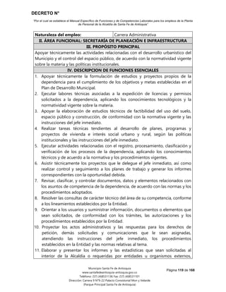 DECRETO N°
“Por el cual se establece el Manual Específico de Funciones y de Competencias Laborales para los empleos de la Planta
de Personal de la Alcaldía de Santa Fe de Antioquia”
Página 119 de 168
Municipio Santa Fe de Antioquia
www.santafedeantioquia-antioquia.gov.co
Teléfono: (57) (4)8531136 Fax: (57) (4)8531101
Dirección: Carrera 9 N°9-22 Palacio Consistorial Mon y Velarde
(Parque Principal Santa Fe de Antioquia)
Naturaleza del empleo: Carrera Administrativa
II. ÁREA FUNCIONAL: SECRETARÍA DE PLANEACIÓN E INFRAESTRUCTURA
III. PROPÓSITO PRINCIPAL
Apoyar técnicamente las actividades relacionadas con el desarrollo urbanístico del
Municipio y el control del espacio público, de acuerdo con la normatividad vigente
sobre la materia y las políticas institucionales.
IV. DESCRIPCION DE FUNCIONES ESENCIALES
1. Apoyar técnicamente la formulación de estudios y proyectos propios de la
dependencia para el cumplimiento de los objetivos y metas establecidas en el
Plan de Desarrollo Municipal.
2. Ejecutar labores técnicas asociadas a la expedición de licencias y permisos
solicitados a la dependencia, aplicando los conocimientos tecnológicos y la
normatividad vigente sobre la materia.
3. Apoyar la elaboración de estudios técnicos de factibilidad del uso del suelo,
espacio público y construcción, de conformidad con la normativa vigente y las
instrucciones del jefe inmediato.
4. Realizar tareas técnicas tendientes al desarrollo de planes, programas y
proyectos de vivienda e interés social urbano y rural, según las políticas
institucionales y las instrucciones del jefe inmediato.
5. Ejecutar actividades relacionadas con el registro, procesamiento, clasificación y
verificación de los procesos de la dependencia, aplicando los conocimientos
técnicos y de acuerdo a la normativa y los procedimientos vigentes.
6. Asistir técnicamente los proyectos que le delegue el jefe inmediato, así como
realizar control y seguimiento a los planes de trabajo y generar los informes
correspondientes con la oportunidad debida.
7. Revisar, clasificar, y controlar documentos, datos y elementos relacionados con
los asuntos de competencia de la dependencia, de acuerdo con las normas y los
procedimientos adoptados.
8. Resolver las consultas de carácter técnico del área de su competencia, conforme
a los lineamientos establecidos por la Entidad.
9. Orientar a los usuarios y suministrar información, documentos o elementos que
sean solicitados, de conformidad con los trámites, las autorizaciones y los
procedimientos establecidos por la Entidad.
10. Proyectar los actos administrativos y las respuestas para los derechos de
petición, demás solicitudes y comunicaciones que le sean asignadas,
atendiendo las instrucciones del jefe inmediato, los procedimientos
establecidos en la Entidad y las normas relativas al tema.
11. Elaborar y presentar los informes y las estadísticas que sean solicitadas al
interior de la Alcaldía o requeridas por entidades u organismos externos,
 