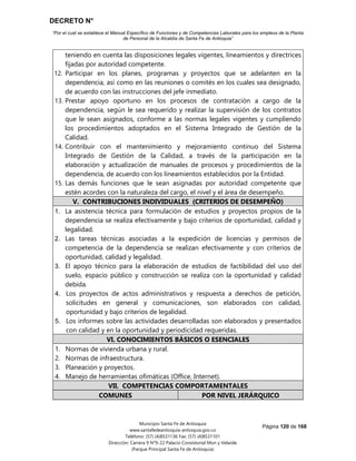 DECRETO N°
“Por el cual se establece el Manual Específico de Funciones y de Competencias Laborales para los empleos de la Planta
de Personal de la Alcaldía de Santa Fe de Antioquia”
Página 120 de 168
Municipio Santa Fe de Antioquia
www.santafedeantioquia-antioquia.gov.co
Teléfono: (57) (4)8531136 Fax: (57) (4)8531101
Dirección: Carrera 9 N°9-22 Palacio Consistorial Mon y Velarde
(Parque Principal Santa Fe de Antioquia)
teniendo en cuenta las disposiciones legales vigentes, lineamientos y directrices
fijadas por autoridad competente.
12. Participar en los planes, programas y proyectos que se adelanten en la
dependencia, así como en las reuniones o comités en los cuales sea designado,
de acuerdo con las instrucciones del jefe inmediato.
13. Prestar apoyo oportuno en los procesos de contratación a cargo de la
dependencia, según le sea requerido y realizar la supervisión de los contratos
que le sean asignados, conforme a las normas legales vigentes y cumpliendo
los procedimientos adoptados en el Sistema Integrado de Gestión de la
Calidad.
14. Contribuir con el mantenimiento y mejoramiento continuo del Sistema
Integrado de Gestión de la Calidad, a través de la participación en la
elaboración y actualización de manuales de procesos y procedimientos de la
dependencia, de acuerdo con los lineamientos establecidos por la Entidad.
15. Las demás funciones que le sean asignadas por autoridad competente que
estén acordes con la naturaleza del cargo, el nivel y el área de desempeño.
V. CONTRIBUCIONES INDIVIDUALES (CRITERIOS DE DESEMPEÑO)
1. La asistencia técnica para formulación de estudios y proyectos propios de la
dependencia se realiza efectivamente y bajo criterios de oportunidad, calidad y
legalidad.
2. Las tareas técnicas asociadas a la expedición de licencias y permisos de
competencia de la dependencia se realizan efectivamente y con criterios de
oportunidad, calidad y legalidad.
3. El apoyo técnico para la elaboración de estudios de factibilidad del uso del
suelo, espacio público y construcción se realiza con la oportunidad y calidad
debida.
4. Los proyectos de actos administrativos y respuesta a derechos de petición,
solicitudes en general y comunicaciones, son elaborados con calidad,
oportunidad y bajo criterios de legalidad.
5. Los informes sobre las actividades desarrolladas son elaborados y presentados
con calidad y en la oportunidad y periodicidad requeridas.
VI. CONOCIMIENTOS BÁSICOS O ESENCIALES
1. Normas de vivienda urbana y rural.
2. Normas de infraestructura.
3. Planeación y proyectos.
4. Manejo de herramientas ofimáticas (Office, Internet).
VII. COMPETENCIAS COMPORTAMENTALES
COMUNES POR NIVEL JERÁRQUICO
 