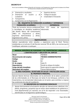 DECRETO N°
“Por el cual se establece el Manual Específico de Funciones y de Competencias Laborales para los empleos de la Planta
de Personal de la Alcaldía de Santa Fe de Antioquia”
Página 121 de 168
Municipio Santa Fe de Antioquia
www.santafedeantioquia-antioquia.gov.co
Teléfono: (57) (4)8531136 Fax: (57) (4)8531101
Dirección: Carrera 9 N°9-22 Palacio Consistorial Mon y Velarde
(Parque Principal Santa Fe de Antioquia)
 Orientación a resultados.
 Orientación al usuario y al
ciudadano.
 Transparencia.
 Compromiso con la Organización.
 Experticia técnica.
 Trabajo en equipo.
 Creatividad e innovación.
VIII. REQUISITOS DE FORMACIÓN ACADÉMICA Y EXPERIENCIA
FORMACIÓN ACADÉMICA EXPERIENCIA
Título de formación técnica profesional
o tecnológica en disciplina académica
del Núcleo Básico del Conocimiento
(NBC) en: Arquitectura y afines;
Ingeniería Administrativa y afines;
Ingeniería Civil y afines.
Doce (12) meses de experiencia
relacionada.
EQUIVALENCIAS
Aplican equivalencias entre estudios y experiencia para el Nivel Técnico,
establecidas en el artículo 25 del Decreto nacional 785 de 2005 y las normas que lo
modifiquen, adicionen o sustituyan.
MANUAL ESPECÍFICO DE FUNCIONES Y DE COMPETENCIAS LABORALES
I. IDENTIFICACION Y UBICACIÓN DEL EMPLEO
Nivel:
Denominación del empleo:
Código:
Grado:
N° de cargos:
Dependencia:
Cargo del jefe inmediato:
Naturaleza del empleo:
TÉCNICO
TÉCNICO ADMINISTRATIVO
367
02
Siete (7)
Donde se ubique el empleo
Quien ejerza la supervisión directa
Carrera Administrativa
II. ÁREA FUNCIONAL: SECRETARÍA DE SALUD Y PROTECCIÓN SOCIAL
III. PROPÓSITO PRINCIPAL
Ejecutar labores técnicas relacionadas con la promoción de la salud y prevención
de las enfermedades en el Municipio de Santa Fe de Antioquia, conforme a los
lineamientos y la normatividad relacionada con el sector, para contribuir a mejorar
las condiciones de vida de la población.
IV. DESCRIPCION DE FUNCIONES ESENCIALES
1. Apoyar técnicamente la formulación del plan de intervenciones colectivas o los
planes, programas y proyectos que en sector salud establezcan los gobiernos a
nivel departamental y/o nacional, con el fin de responder a las necesidades
identificadas en el diagnóstico epidemiológico.
 