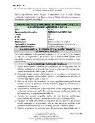 DECRETO N°
“Por el cual se establece el Manual Específico de Funciones y de Competencias Laborales para los empleos de la Planta
de Personal de la Alcaldía de Santa Fe de Antioquia”
Página 124 de 168
Municipio Santa Fe de Antioquia
www.santafedeantioquia-antioquia.gov.co
Teléfono: (57) (4)8531136 Fax: (57) (4)8531101
Dirección: Carrera 9 N°9-22 Palacio Consistorial Mon y Velarde
(Parque Principal Santa Fe de Antioquia)
Aplican equivalencias entre estudios y experiencia para el Nivel Técnico,
establecidas en el artículo 25 del Decreto nacional 785 de 2005 y las normas que lo
modifiquen, adicionen o sustituyan.
MANUAL ESPECÍFICO DE FUNCIONES Y DE COMPETENCIAS LABORALES
I. IDENTIFICACION Y UBICACIÓN DEL EMPLEO
Nivel:
Denominación del empleo:
Código:
Grado:
N° de cargos:
Dependencia:
Cargo del jefe inmediato:
Naturaleza del empleo:
TÉCNICO
TÉCNICO ADMINISTRATIVO
367
02
Siete (7)
Donde se ubique el empleo
Quien ejerza la supervisión directa
Carrera Administrativa
II. ÁREA FUNCIONAL: SECRETARÍA DE TRANSPORTE Y TRÁNSITO
III. PROPÓSITO PRINCIPAL
Ejecutar las labores técnicas requeridas en la gestión y la prestación de los servicios
a cargo de la dependencia, de acuerdo con la normatividad vigente sobre
transporte y tránsito, contribuyendo al cumplimiento de los objetivos y metas
institucionales.
IV. DESCRIPCION DE FUNCIONES ESENCIALES
1. Apoyar técnicamente y controlar el cumplimiento de los requisitos para los
trámites realizados en la dependencia, conforme a las disposiciones vigentes y
los procedimientos establecidos en la Entidad.
2. Desarrollar tareas técnicas relacionadas con la expedición o cancelación de
matrículas y licencias de conducción, aplicando los conocimientos técnicos y la
normatividad vigente sobre la materia.
3. Elaborar las tarjetas de operación o permisos especiales para los vehículos de
servicio público o particular que lo requieran, según la normatividad y
procedimientos vigentes.
4. Realizar tareas técnicas para la ejecución de los planes, programas y proyectos
en los que interviene en razón del cargo, de acuerdo con las instrucciones del
jefe inmediato y la programación establecida.
5. Tramitar los asuntos asignados dentro de los términos establecidos,
procurando el mejoramiento continuo en cuanto a oportunidad y calidad.
6. Proyectar los actos administrativos, respuestas para los derechos de petición,
demás solicitudes y comunicaciones que le sean asignadas, atendiendo los
procedimientos establecidos en la Entidad y las normas relativas al tema.
7. Elaborar y presentar los informes sobre las actividades desarrolladas con la
 