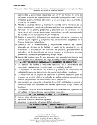 DECRETO N°
“Por el cual se establece el Manual Específico de Funciones y de Competencias Laborales para los empleos de la Planta
de Personal de la Alcaldía de Santa Fe de Antioquia”
Página 125 de 168
Municipio Santa Fe de Antioquia
www.santafedeantioquia-antioquia.gov.co
Teléfono: (57) (4)8531136 Fax: (57) (4)8531101
Dirección: Carrera 9 N°9-22 Palacio Consistorial Mon y Velarde
(Parque Principal Santa Fe de Antioquia)
oportunidad y periodicidad requeridas, con el fin de facilitar la toma de
decisiones y atender los requerimientos efectuados por organismos de control,
entidades gubernamentales, particulares y en general por quien demande la
prestación del servicio.
8. Atender a usuarios internos y externos de acuerdo con la naturaleza de las
funciones asignadas y según las políticas y parámetros de servicio establecidos.
9. Participar en los planes, programas y proyectos que se adelanten en la
dependencia, así como en las reuniones o comités en los cuales sea designado,
de acuerdo con las instrucciones del jefe inmediato.
10. Realizar la supervisión de los contratos que le sean asignados, conforme a las
normas legales vigentes y cumpliendo los procedimientos adoptados en el
Sistema de Gestión de la Calidad.
11. Contribuir con el mantenimiento y mejoramiento continuo del Sistema
Integrado de Gestión de la Calidad, a través de la participación en la
elaboración y actualización de manuales de procesos, procedimientos e
indicadores de la dependencia; así como proponer e implementar acciones
preventivas y correctivas para prevenir y mitigar riesgos.
12. Las demás funciones que le sean asignadas por autoridad competente que
estén acordes con la naturaleza del cargo, el nivel y el área de desempeño.
V. CONTRIBUCIONES INDIVIDUALES (CRITERIOS DE DESEMPEÑO)
1. Los trámites de tránsito y transporte realizados en la dependencia son
controlados efectivamente, con criterios de oportunidad y legalidad.
2. La expedición o cancelación de matrículas y licencias de conducción, es
realizada técnicamente, bajo criterios de oportunidad, calidad y legalidad.
3. La elaboración de las tarjetas de operación o permisos especiales para los
vehículos de servicio público o particular se realiza aplicando conocimientos
técnicos y bajo criterios de oportunidad, calidad y legalidad.
4. Los proyectos de respuesta a derechos de petición, solicitudes en general y
comunicaciones, son elaborados con calidad, oportunidad y bajo criterios de
legalidad.
5. Los informes sobre las actividades desarrolladas son elaborados y presentados
con calidad y en la oportunidad y periodicidad requeridas.
VI. CONOCIMIENTOS BÁSICOS O ESENCIALES
1. Normas sobre tránsito y transporte.
2. Relaciones humanas y atención al público.
3. Manejo de herramientas ofimáticas (Office, Internet).
VII. COMPETENCIAS COMPORTAMENTALES
COMUNES POR NIVEL JERÁRQUICO
 