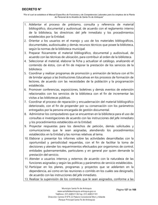 DECRETO N°
“Por el cual se establece el Manual Específico de Funciones y de Competencias Laborales para los empleos de la Planta
de Personal de la Alcaldía de Santa Fe de Antioquia”
Página 127 de 168
Municipio Santa Fe de Antioquia
www.santafedeantioquia-antioquia.gov.co
Teléfono: (57) (4)8531136 Fax: (57) (4)8531101
Dirección: Carrera 9 N°9-22 Palacio Consistorial Mon y Velarde
(Parque Principal Santa Fe de Antioquia)
1. Adelantar el proceso de préstamo, consulta y referencia de material
bibliográfico, documental y audiovisual, de acuerdo con el reglamento interno
de la biblioteca, las directrices del jefe inmediato y los procedimientos
establecidos por la Entidad.
2. Orientar a los usuarios en el manejo y uso de los materiales bibliográficos,
documentales, audiovisuales y demás recursos técnicos que posee la biblioteca,
según la normas de la biblioteca municipal.
3. Preparar físicamente el material bibliográfico, documental y audiovisual, de
acuerdo con las técnicas de ubicación, para contribuir al orden de la biblioteca.
4. Seleccionar el material, elaborar la ficha y actualizar el catálogo, analizando el
contenido de éstos, con el fin de mejorar la prestación de los servicios de la
biblioteca.
5. Coordinar y realizar programas de promoción y animación de lectura con el fin
de brindar apoyo a las Instituciones Educativas en los procesos de formación de
lectores, de acuerdo con las necesidades de la población y la programación
establecida.
6. Promover conferencias, exposiciones, boletines y demás eventos de extensión
relacionados con los servicios de la biblioteca con el fin de incrementar las
visitas a las bibliotecas públicas.
7. Coordinar el proceso de reparación y encuadernación del material bibliográfico
deteriorado, con el fin de propender por su conservación con los parámetros
entregados por la persona encargada de gestión documental.
8. Administrar los computadores que se encuentran en la biblioteca para el uso de
consultas e investigaciones de acuerdo con las instrucciones del jefe inmediato
y los procedimientos establecidos en la Entidad.
9. Proyectar respuestas para los derechos de petición, demás solicitudes y
comunicaciones que le sean asignadas, atendiendo los procedimientos
establecidos en la Entidad y las normas relativas al tema.
10. Elaborar y presentar los informes sobre las actividades desarrolladas con la
oportunidad y periodicidad requeridas, con el fin de facilitar la toma de
decisiones y atender los requerimientos efectuados por organismos de control,
entidades gubernamentales, particulares y en general por quien demande la
prestación del servicio.
11. Atender a usuarios internos y externos de acuerdo con la naturaleza de las
funciones asignadas y según las políticas y parámetros de servicio establecidos.
12. Participar en los planes, programas y proyectos que se adelanten en la
dependencia, así como en las reuniones o comités en los cuales sea designado,
de acuerdo con las instrucciones del jefe inmediato.
13. Realizar la supervisión de los contratos que le sean asignados, conforme a las
 