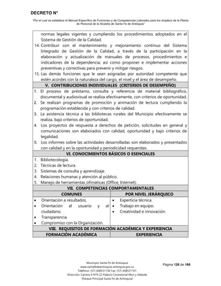 DECRETO N°
“Por el cual se establece el Manual Específico de Funciones y de Competencias Laborales para los empleos de la Planta
de Personal de la Alcaldía de Santa Fe de Antioquia”
Página 128 de 168
Municipio Santa Fe de Antioquia
www.santafedeantioquia-antioquia.gov.co
Teléfono: (57) (4)8531136 Fax: (57) (4)8531101
Dirección: Carrera 9 N°9-22 Palacio Consistorial Mon y Velarde
(Parque Principal Santa Fe de Antioquia)
normas legales vigentes y cumpliendo los procedimientos adoptados en el
Sistema de Gestión de la Calidad.
14. Contribuir con el mantenimiento y mejoramiento continuo del Sistema
Integrado de Gestión de la Calidad, a través de la participación en la
elaboración y actualización de manuales de procesos, procedimientos e
indicadores de la dependencia; así como proponer e implementar acciones
preventivas y correctivas para prevenir y mitigar riesgos.
15. Las demás funciones que le sean asignadas por autoridad competente que
estén acordes con la naturaleza del cargo, el nivel y el área de desempeño.
V. CONTRIBUCIONES INDIVIDUALES (CRITERIOS DE DESEMPEÑO)
1. El proceso de préstamo, consulta y referencia de material bibliográfico,
documental y audiovisual se realiza efectivamente, con criterios de oportunidad.
2. Se realizan programas de promoción y animación de lectura cumpliendo la
programación establecida y con criterios de calidad.
3. La asistencia técnica a las bibliotecas rurales del Municipio efectivamente se
realiza, bajo criterios de oportunidad.
4. Los proyectos de respuesta a derechos de petición, solicitudes en general y
comunicaciones son elaborados con calidad, oportunidad y bajo criterios de
legalidad.
5. Los informes sobre las actividades desarrolladas son elaborados y presentados
con calidad y en la oportunidad y periodicidad requeridas.
VI. CONOCIMIENTOS BÁSICOS O ESENCIALES
1. Bibliotecología.
2. Técnicas de lectura.
3. Sistemas de consulta y aprendizaje.
4. Relaciones humanas y atención al público.
5. Manejo de herramientas ofimáticas (Office, Internet).
VII. COMPETENCIAS COMPORTAMENTALES
COMUNES POR NIVEL JERÁRQUICO
 Orientación a resultados.
 Orientación al usuario y al
ciudadano.
 Transparencia.
 Compromiso con la Organización.
 Experticia técnica.
 Trabajo en equipo.
 Creatividad e innovación.
VIII. REQUISITOS DE FORMACIÓN ACADÉMICA Y EXPERIENCIA
FORMACIÓN ACADÉMICA EXPERIENCIA
 