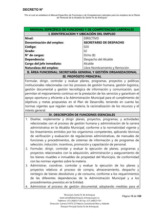 DECRETO N°
“Por el cual se establece el Manual Específico de Funciones y de Competencias Laborales para los empleos de la Planta
de Personal de la Alcaldía de Santa Fe de Antioquia”
Página 13 de 168
Municipio Santa Fe de Antioquia
www.santafedeantioquia-antioquia.gov.co
Teléfono: (57) (4)8531136 Fax: (57) (4)8531101
Dirección: Carrera 9 N°9-22 Palacio Consistorial Mon y Velarde
(Parque Principal Santa Fe de Antioquia)
SECRETARIO DE DESPACHO Código 020 Grado 02
MANUAL ESPECÍFICO DE FUNCIONES Y DE COMPETENCIAS LABORALES
I. IDENTIFICACION Y UBICACIÓN DEL EMPLEO
Nivel:
Denominación del empleo:
Código:
Grado:
N° de cargos:
Dependencia:
Cargo del jefe inmediato:
Naturaleza del empleo:
DIRECTIVO
SECRETARIO DE DESPACHO
020
02
Ocho (8)
Despacho del Alcalde
Alcalde
Libre Nombramiento y Remoción
II. ÁREA FUNCIONAL: SECRETARÍA GENERAL Y GESTIÓN ORGANIZACIONAL
III. PROPÓSITO PRINCIPAL
Formular, dirigir, controlar y evaluar planes, programas, proyectos y políticas
institucionales relacionadas con los procesos de gestión humana, gestión logística,
gestión documental y gestión tecnológica de información y comunicación, que
permitan el mejoramiento continuo en la prestación de los servicios y garanticen el
apoyo oportuno y eficiente a la Administración Municipal para el cumplimiento de
objetivos y metas propuestas en el Plan de Desarrollo, teniendo en cuenta las
normas vigentes que regulan cada materia, la racionalización de los recursos y el
interés general.
IV. DESCRIPCIÓN DE FUNCIONES ESENCIALES
1. Diseñar, implementar y dirigir planes, proyectos, programas, y actividades
relacionadas con el proceso de gestión humana y administración de la carrera
administrativa en la Alcaldía Municipal, conforme a la normatividad vigente y
los lineamientos emitidos por los organismos competentes, aplicando técnicas
de verificación y evaluación de regulaciones administrativas, de manuales de
funciones y procedimientos, de sistemas de información y de programas de
selección, inducción, incentivos, promoción y capacitación de personal.
2. Formular, dirigir, controlar y evaluar la ejecución de planes, programas y
proyectos relacionados con la adquisición, administración y aseguramiento de
los bienes muebles e inmuebles de propiedad del Municipio, de conformidad
con las normas vigentes sobre la materia.
3. Administrar, coordinar, controlar y evaluar la ejecución de los planes y
proyectos relativos al proceso de compra, almacenamiento, despacho y
reintegro de bienes devolutivos y de consumo, conforme a los requerimientos
de las diferentes dependencias de la Administración Municipal y a los
procedimientos previstos en la Entidad.
4. Administrar el proceso de gestión documental, adoptando medidas para el
 