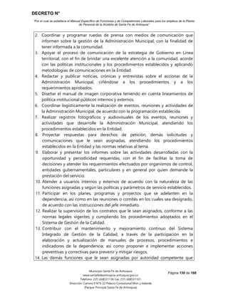 DECRETO N°
“Por el cual se establece el Manual Específico de Funciones y de Competencias Laborales para los empleos de la Planta
de Personal de la Alcaldía de Santa Fe de Antioquia”
Página 130 de 168
Municipio Santa Fe de Antioquia
www.santafedeantioquia-antioquia.gov.co
Teléfono: (57) (4)8531136 Fax: (57) (4)8531101
Dirección: Carrera 9 N°9-22 Palacio Consistorial Mon y Velarde
(Parque Principal Santa Fe de Antioquia)
2. Coordinar y programar ruedas de prensa con medios de comunicación que
informen sobre la gestión de la Administración Municipal, con la finalidad de
tener informada a la comunidad.
3. Apoyar el proceso de comunicación de la estrategia de Gobierno en Línea
territorial, con el fin de brindar una excelente atención a la comunidad, acorde
con las políticas institucionales y los procedimientos establecidos y aplicando
metodologías de comunicaciones en la Entidad.
4. Redactar y publicar noticias, crónicas y entrevistas sobre el accionar de la
Administración Municipal, ciñéndose a los procedimientos y a los
requerimientos aprobados.
5. Diseñar el manual de imagen corporativa teniendo en cuenta lineamientos de
política institucional públicos internos y externos.
6. Coordinar logísticamente la realización de eventos, reuniones y actividades de
la Administración Municipal, de acuerdo con la programación establecida.
7. Realizar registros fotográficos y audiovisuales de los eventos, reuniones y
actividades que desarrolle la Administración Municipal, atendiendo los
procedimientos establecidos en la Entidad.
8. Proyectar respuestas para derechos de petición, demás solicitudes y
comunicaciones que le sean asignadas, atendiendo los procedimientos
establecidos en la Entidad y las normas relativas al tema.
9. Elaborar y presentar los informes sobre las actividades desarrolladas con la
oportunidad y periodicidad requeridas, con el fin de facilitar la toma de
decisiones y atender los requerimientos efectuados por organismos de control,
entidades gubernamentales, particulares y en general por quien demande la
prestación del servicio.
10. Atender a usuarios internos y externos de acuerdo con la naturaleza de las
funciones asignadas y según las políticas y parámetros de servicio establecidos.
11. Participar en los planes, programas y proyectos que se adelanten en la
dependencia, así como en las reuniones o comités en los cuales sea designado,
de acuerdo con las instrucciones del jefe inmediato.
12. Realizar la supervisión de los contratos que le sean asignados, conforme a las
normas legales vigentes y cumpliendo los procedimientos adoptados en el
Sistema de Gestión de la Calidad.
13. Contribuir con el mantenimiento y mejoramiento continuo del Sistema
Integrado de Gestión de la Calidad, a través de la participación en la
elaboración y actualización de manuales de procesos, procedimientos e
indicadores de la dependencia; así como proponer e implementar acciones
preventivas y correctivas para prevenir y mitigar riesgos.
14. Las demás funciones que le sean asignadas por autoridad competente que
 