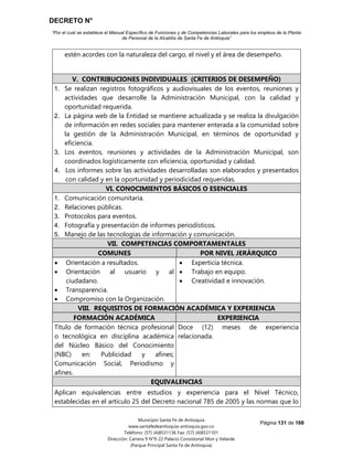 DECRETO N°
“Por el cual se establece el Manual Específico de Funciones y de Competencias Laborales para los empleos de la Planta
de Personal de la Alcaldía de Santa Fe de Antioquia”
Página 131 de 168
Municipio Santa Fe de Antioquia
www.santafedeantioquia-antioquia.gov.co
Teléfono: (57) (4)8531136 Fax: (57) (4)8531101
Dirección: Carrera 9 N°9-22 Palacio Consistorial Mon y Velarde
(Parque Principal Santa Fe de Antioquia)
estén acordes con la naturaleza del cargo, el nivel y el área de desempeño.
V. CONTRIBUCIONES INDIVIDUALES (CRITERIOS DE DESEMPEÑO)
1. Se realizan registros fotográficos y audiovisuales de los eventos, reuniones y
actividades que desarrolle la Administración Municipal, con la calidad y
oportunidad requerida.
2. La página web de la Entidad se mantiene actualizada y se realiza la divulgación
de información en redes sociales para mantener enterada a la comunidad sobre
la gestión de la Administración Municipal, en términos de oportunidad y
eficiencia.
3. Los eventos, reuniones y actividades de la Administración Municipal, son
coordinados logísticamente con eficiencia, oportunidad y calidad.
4. Los informes sobre las actividades desarrolladas son elaborados y presentados
con calidad y en la oportunidad y periodicidad requeridas.
VI. CONOCIMIENTOS BÁSICOS O ESENCIALES
1. Comunicación comunitaria.
2. Relaciones públicas.
3. Protocolos para eventos.
4. Fotografía y presentación de informes periodísticos.
5. Manejo de las tecnologías de información y comunicación.
VII. COMPETENCIAS COMPORTAMENTALES
COMUNES POR NIVEL JERÁRQUICO
 Orientación a resultados.
 Orientación al usuario y al
ciudadano.
 Transparencia.
 Compromiso con la Organización.
 Experticia técnica.
 Trabajo en equipo.
 Creatividad e innovación.
VIII. REQUISITOS DE FORMACIÓN ACADÉMICA Y EXPERIENCIA
FORMACIÓN ACADÉMICA EXPERIENCIA
Título de formación técnica profesional
o tecnológica en disciplina académica
del Núcleo Básico del Conocimiento
(NBC) en: Publicidad y afines;
Comunicación Social, Periodismo y
afines.
Doce (12) meses de experiencia
relacionada.
EQUIVALENCIAS
Aplican equivalencias entre estudios y experiencia para el Nivel Técnico,
establecidas en el artículo 25 del Decreto nacional 785 de 2005 y las normas que lo
 