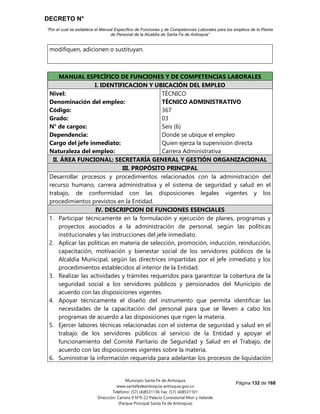 DECRETO N°
“Por el cual se establece el Manual Específico de Funciones y de Competencias Laborales para los empleos de la Planta
de Personal de la Alcaldía de Santa Fe de Antioquia”
Página 132 de 168
Municipio Santa Fe de Antioquia
www.santafedeantioquia-antioquia.gov.co
Teléfono: (57) (4)8531136 Fax: (57) (4)8531101
Dirección: Carrera 9 N°9-22 Palacio Consistorial Mon y Velarde
(Parque Principal Santa Fe de Antioquia)
modifiquen, adicionen o sustituyan.
MANUAL ESPECÍFICO DE FUNCIONES Y DE COMPETENCIAS LABORALES
I. IDENTIFICACION Y UBICACIÓN DEL EMPLEO
Nivel:
Denominación del empleo:
Código:
Grado:
N° de cargos:
Dependencia:
Cargo del jefe inmediato:
Naturaleza del empleo:
TÉCNICO
TÉCNICO ADMINISTRATIVO
367
03
Seis (6)
Donde se ubique el empleo
Quien ejerza la supervisión directa
Carrera Administrativa
II. ÁREA FUNCIONAL: SECRETARÍA GENERAL Y GESTIÓN ORGANIZACIONAL
III. PROPÓSITO PRINCIPAL
Desarrollar procesos y procedimientos relacionados con la administración del
recurso humano, carrera administrativa y el sistema de seguridad y salud en el
trabajo, de conformidad con las disposiciones legales vigentes y los
procedimientos previstos en la Entidad.
IV. DESCRIPCION DE FUNCIONES ESENCIALES
1. Participar técnicamente en la formulación y ejecución de planes, programas y
proyectos asociados a la administración de personal, según las políticas
institucionales y las instrucciones del jefe inmediato.
2. Aplicar las políticas en materia de selección, promoción, inducción, reinducción,
capacitación, motivación y bienestar social de los servidores públicos de la
Alcaldía Municipal, según las directrices impartidas por el jefe inmediato y los
procedimientos establecidos al interior de la Entidad.
3. Realizar las actividades y trámites requeridos para garantizar la cobertura de la
seguridad social a los servidores públicos y pensionados del Municipio de
acuerdo con las disposiciones vigentes.
4. Apoyar técnicamente el diseño del instrumento que permita identificar las
necesidades de la capacitación del personal para que se lleven a cabo los
programas de acuerdo a las disposiciones que rigen la materia.
5. Ejercer labores técnicas relacionadas con el sistema de seguridad y salud en el
trabajo de los servidores públicos al servicio de la Entidad y apoyar el
funcionamiento del Comité Paritario de Seguridad y Salud en el Trabajo, de
acuerdo con las disposiciones vigentes sobre la materia.
6. Suministrar la información requerida para adelantar los procesos de liquidación
 