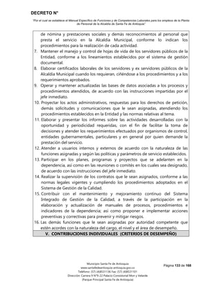 DECRETO N°
“Por el cual se establece el Manual Específico de Funciones y de Competencias Laborales para los empleos de la Planta
de Personal de la Alcaldía de Santa Fe de Antioquia”
Página 133 de 168
Municipio Santa Fe de Antioquia
www.santafedeantioquia-antioquia.gov.co
Teléfono: (57) (4)8531136 Fax: (57) (4)8531101
Dirección: Carrera 9 N°9-22 Palacio Consistorial Mon y Velarde
(Parque Principal Santa Fe de Antioquia)
de nómina y prestaciones sociales y demás reconocimientos al personal que
presta el servicio en la Alcaldía Municipal, conforme lo indican los
procedimientos para la realización de cada actividad.
7. Mantener el manejo y control de hojas de vida de los servidores públicos de la
Entidad, conforme a los lineamientos establecidos por el sistema de gestión
documental.
8. Elaborar certificados laborales de los servidores y ex servidores públicos de la
Alcaldía Municipal cuando los requieran, ciñéndose a los procedimientos y a los
requerimientos aprobados.
9. Operar y mantener actualizadas las bases de datos asociadas a los procesos y
procedimientos atendidos, de acuerdo con las instrucciones impartidas por el
jefe inmediato.
10. Proyectar los actos administrativos, respuestas para los derechos de petición,
demás solicitudes y comunicaciones que le sean asignadas, atendiendo los
procedimientos establecidos en la Entidad y las normas relativas al tema.
11. Elaborar y presentar los informes sobre las actividades desarrolladas con la
oportunidad y periodicidad requeridas, con el fin de facilitar la toma de
decisiones y atender los requerimientos efectuados por organismos de control,
entidades gubernamentales, particulares y en general por quien demande la
prestación del servicio.
12. Atender a usuarios internos y externos de acuerdo con la naturaleza de las
funciones asignadas y según las políticas y parámetros de servicio establecidos.
13. Participar en los planes, programas y proyectos que se adelanten en la
dependencia, así como en las reuniones o comités en los cuales sea designado,
de acuerdo con las instrucciones del jefe inmediato.
14. Realizar la supervisión de los contratos que le sean asignados, conforme a las
normas legales vigentes y cumpliendo los procedimientos adoptados en el
Sistema de Gestión de la Calidad.
15. Contribuir con el mantenimiento y mejoramiento continuo del Sistema
Integrado de Gestión de la Calidad, a través de la participación en la
elaboración y actualización de manuales de procesos, procedimientos e
indicadores de la dependencia; así como proponer e implementar acciones
preventivas y correctivas para prevenir y mitigar riesgos.
16. Las demás funciones que le sean asignadas por autoridad competente que
estén acordes con la naturaleza del cargo, el nivel y el área de desempeño.
V. CONTRIBUCIONES INDIVIDUALES (CRITERIOS DE DESEMPEÑO)
 
