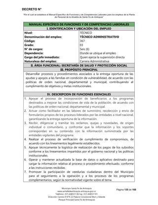 DECRETO N°
“Por el cual se establece el Manual Específico de Funciones y de Competencias Laborales para los empleos de la Planta
de Personal de la Alcaldía de Santa Fe de Antioquia”
Página 135 de 168
Municipio Santa Fe de Antioquia
www.santafedeantioquia-antioquia.gov.co
Teléfono: (57) (4)8531136 Fax: (57) (4)8531101
Dirección: Carrera 9 N°9-22 Palacio Consistorial Mon y Velarde
(Parque Principal Santa Fe de Antioquia)
MANUAL ESPECÍFICO DE FUNCIONES Y DE COMPETENCIAS LABORALES
I. IDENTIFICACION Y UBICACIÓN DEL EMPLEO
Nivel:
Denominación del empleo:
Código:
Grado:
N° de cargos:
Dependencia:
Cargo del jefe inmediato:
Naturaleza del empleo:
TÉCNICO
TÉCNICO ADMINISTRATIVO
367
03
Seis (6)
Donde se ubique el empleo
Quien ejerza la supervisión directa
Carrera Administrativa
II. ÁREA FUNCIONAL: SECRETARÍA DE SALUD Y PROTECCIÓN SOCIAL
III. PROPÓSITO PRINCIPAL
Desarrollar procesos y procedimientos asociados a la entrega oportuna de las
ayudas y apoyos a las familias en condición de vulnerabilidad, de acuerdo con las
políticas de orden nacional, departamental y municipal, contribuyendo al
cumplimiento de objetivos y metas institucionales.
IV. DESCRIPCION DE FUNCIONES ESENCIALES
1. Apoyar el proceso de incorporación de beneficiarios a los programas
destinados a mejorar las condiciones de vida de la población, de acuerdo con
las políticas de orden nacional, departamental y municipal.
2. Actuar como facilitador en las labores de suministro, recolección y envío de
formularios propios de los procesos liderados por las entidades a nivel nacional,
garantizando la entrega oportuna de la información.
3. Recibir, diligenciar y tramitar los reclamos, quejas y novedades, de origen
individual o comunitario, y confrontar que la información y los soportes
correspondan en su contenido con la información suministrada por las
entidades vigilantes del programa.
4. Realizar el proceso de verificación de cumplimiento de compromisos, de
acuerdo con los lineamientos legalmente establecidos.
5. Apoyar técnicamente la logística de realización de los pagos de los subsidios
conforme a los lineamientos impartidos por el gobierno nacional y las políticas
institucionales.
6. Operar y mantener actualizada la base de datos o aplicativo destinado para
cargar la información relativa al proceso o procedimiento efectuado, conforme
a las instrucciones recibidas.
7. Promover la participación de veedurías ciudadanas dentro del Municipio
para el seguimiento a la operación y a los procesos de los programas
complementarios, según la normatividad vigente sobre el tema.
 