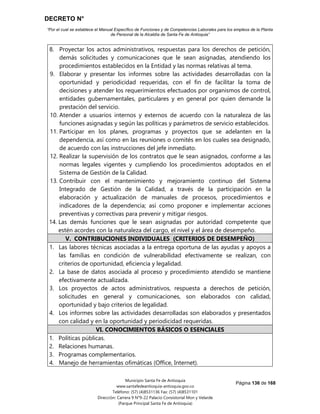 DECRETO N°
“Por el cual se establece el Manual Específico de Funciones y de Competencias Laborales para los empleos de la Planta
de Personal de la Alcaldía de Santa Fe de Antioquia”
Página 136 de 168
Municipio Santa Fe de Antioquia
www.santafedeantioquia-antioquia.gov.co
Teléfono: (57) (4)8531136 Fax: (57) (4)8531101
Dirección: Carrera 9 N°9-22 Palacio Consistorial Mon y Velarde
(Parque Principal Santa Fe de Antioquia)
8. Proyectar los actos administrativos, respuestas para los derechos de petición,
demás solicitudes y comunicaciones que le sean asignadas, atendiendo los
procedimientos establecidos en la Entidad y las normas relativas al tema.
9. Elaborar y presentar los informes sobre las actividades desarrolladas con la
oportunidad y periodicidad requeridas, con el fin de facilitar la toma de
decisiones y atender los requerimientos efectuados por organismos de control,
entidades gubernamentales, particulares y en general por quien demande la
prestación del servicio.
10. Atender a usuarios internos y externos de acuerdo con la naturaleza de las
funciones asignadas y según las políticas y parámetros de servicio establecidos.
11. Participar en los planes, programas y proyectos que se adelanten en la
dependencia, así como en las reuniones o comités en los cuales sea designado,
de acuerdo con las instrucciones del jefe inmediato.
12. Realizar la supervisión de los contratos que le sean asignados, conforme a las
normas legales vigentes y cumpliendo los procedimientos adoptados en el
Sistema de Gestión de la Calidad.
13. Contribuir con el mantenimiento y mejoramiento continuo del Sistema
Integrado de Gestión de la Calidad, a través de la participación en la
elaboración y actualización de manuales de procesos, procedimientos e
indicadores de la dependencia; así como proponer e implementar acciones
preventivas y correctivas para prevenir y mitigar riesgos.
14. Las demás funciones que le sean asignadas por autoridad competente que
estén acordes con la naturaleza del cargo, el nivel y el área de desempeño.
V. CONTRIBUCIONES INDIVIDUALES (CRITERIOS DE DESEMPEÑO)
1. Las labores técnicas asociadas a la entrega oportuna de las ayudas y apoyos a
las familias en condición de vulnerabilidad efectivamente se realizan, con
criterios de oportunidad, eficiencia y legalidad.
2. La base de datos asociada al proceso y procedimiento atendido se mantiene
efectivamente actualizada.
3. Los proyectos de actos administrativos, respuesta a derechos de petición,
solicitudes en general y comunicaciones, son elaborados con calidad,
oportunidad y bajo criterios de legalidad.
4. Los informes sobre las actividades desarrolladas son elaborados y presentados
con calidad y en la oportunidad y periodicidad requeridas.
VI. CONOCIMIENTOS BÁSICOS O ESENCIALES
1. Políticas públicas.
2. Relaciones humanas.
3. Programas complementarios.
4. Manejo de herramientas ofimáticas (Office, Internet).
 