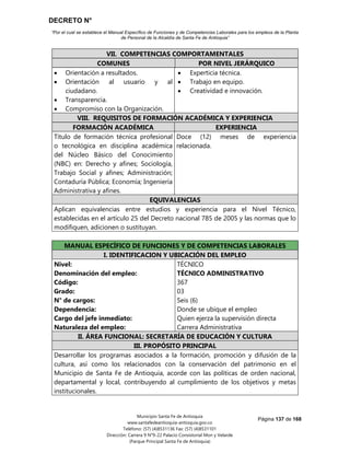 DECRETO N°
“Por el cual se establece el Manual Específico de Funciones y de Competencias Laborales para los empleos de la Planta
de Personal de la Alcaldía de Santa Fe de Antioquia”
Página 137 de 168
Municipio Santa Fe de Antioquia
www.santafedeantioquia-antioquia.gov.co
Teléfono: (57) (4)8531136 Fax: (57) (4)8531101
Dirección: Carrera 9 N°9-22 Palacio Consistorial Mon y Velarde
(Parque Principal Santa Fe de Antioquia)
VII. COMPETENCIAS COMPORTAMENTALES
COMUNES POR NIVEL JERÁRQUICO
 Orientación a resultados.
 Orientación al usuario y al
ciudadano.
 Transparencia.
 Compromiso con la Organización.
 Experticia técnica.
 Trabajo en equipo.
 Creatividad e innovación.
VIII. REQUISITOS DE FORMACIÓN ACADÉMICA Y EXPERIENCIA
FORMACIÓN ACADÉMICA EXPERIENCIA
Título de formación técnica profesional
o tecnológica en disciplina académica
del Núcleo Básico del Conocimiento
(NBC) en: Derecho y afines; Sociología,
Trabajo Social y afines; Administración;
Contaduría Pública; Economía; Ingeniería
Administrativa y afines.
Doce (12) meses de experiencia
relacionada.
EQUIVALENCIAS
Aplican equivalencias entre estudios y experiencia para el Nivel Técnico,
establecidas en el artículo 25 del Decreto nacional 785 de 2005 y las normas que lo
modifiquen, adicionen o sustituyan.
MANUAL ESPECÍFICO DE FUNCIONES Y DE COMPETENCIAS LABORALES
I. IDENTIFICACION Y UBICACIÓN DEL EMPLEO
Nivel:
Denominación del empleo:
Código:
Grado:
N° de cargos:
Dependencia:
Cargo del jefe inmediato:
Naturaleza del empleo:
TÉCNICO
TÉCNICO ADMINISTRATIVO
367
03
Seis (6)
Donde se ubique el empleo
Quien ejerza la supervisión directa
Carrera Administrativa
II. ÁREA FUNCIONAL: SECRETARÍA DE EDUCACIÓN Y CULTURA
III. PROPÓSITO PRINCIPAL
Desarrollar los programas asociados a la formación, promoción y difusión de la
cultura, así como los relacionados con la conservación del patrimonio en el
Municipio de Santa Fe de Antioquia, acorde con las políticas de orden nacional,
departamental y local, contribuyendo al cumplimiento de los objetivos y metas
institucionales.
 