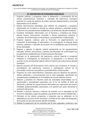 DECRETO N°
“Por el cual se establece el Manual Específico de Funciones y de Competencias Laborales para los empleos de la Planta
de Personal de la Alcaldía de Santa Fe de Antioquia”
Página 138 de 168
Municipio Santa Fe de Antioquia
www.santafedeantioquia-antioquia.gov.co
Teléfono: (57) (4)8531136 Fax: (57) (4)8531101
Dirección: Carrera 9 N°9-22 Palacio Consistorial Mon y Velarde
(Parque Principal Santa Fe de Antioquia)
IV. DESCRIPCION DE FUNCIONES ESENCIALES
1. Proponer políticas y programas sobre la declaración y conservación de los
valores arquitectónicos, históricos y culturales del patrimonio municipal,
teniendo en cuenta las políticas de orden nacional, departamental y municipal
relacionadas con la materia.
2. Diseñar técnicamente estrategias para difundir los programas y proyectos
relacionados con la cultura y rescatar los valores artísticos y culturales locales,
conforme a los procedimientos establecidos y las directrices del jefe inmediato.
3. Coordinar actividades relacionadas con el fomento y enseñanza de danza,
pintura música, instrumentos musicales y demás expresiones artísticas y
culturales, de conformidad con las políticas y procedimientos institucionales.
4. Propiciar espacios creativos para la formación, la experimentación, la
innovación, el aprendizaje, el intercambio y la investigación en diversas áreas
artísticas, estéticas o culturales de acuerdo con lo establecido para el fomento
de las actividades.
5. Preparar y ejecutar la agenda cultural permanente en los equipamientos
culturales, eventos comunitarios y eventos del Municipio de conformidad con
los parámetros establecidos por la Administración Municipal.
6. Participar en la preservación del patrimonio cultural material e inmaterial
mediante la investigación, la restauración, la apropiación y la difusión, de
acuerdo con la normatividad vigente sobre la materia y las instrucciones del jefe
inmediato.
7. Ejecutar procesos de dinamización socio-cultural que conduzcan al rescate y
consolidación del patrimonio, memoria y participación cultural de la
comunidad, conforme a las políticas y procedimientos institucionales.
8. Proyectar los actos administrativos, respuestas para los derechos de petición,
demás solicitudes y comunicaciones que le sean asignadas, atendiendo los
procedimientos establecidos en la Entidad y las normas relativas al tema.
9. Elaborar y presentar los informes sobre las actividades desarrolladas con la
oportunidad y periodicidad requeridas, con el fin de facilitar la toma de
decisiones y atender los requerimientos efectuados por organismos de control,
entidades gubernamentales, particulares y en general por quien demande la
prestación del servicio.
10. Atender a usuarios internos y externos de acuerdo con la naturaleza de las
funciones asignadas y según las políticas y parámetros de servicio establecidos.
11. Participar en los planes, programas y proyectos que se adelanten en la
dependencia, así como en las reuniones o comités en los cuales sea designado,
de acuerdo con las instrucciones del jefe inmediato.
12. Realizar la supervisión de los contratos que le sean asignados, conforme a las
 