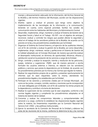 DECRETO N°
“Por el cual se establece el Manual Específico de Funciones y de Competencias Laborales para los empleos de la Planta
de Personal de la Alcaldía de Santa Fe de Antioquia”
Página 14 de 168
Municipio Santa Fe de Antioquia
www.santafedeantioquia-antioquia.gov.co
Teléfono: (57) (4)8531136 Fax: (57) (4)8531101
Dirección: Carrera 9 N°9-22 Palacio Consistorial Mon y Velarde
(Parque Principal Santa Fe de Antioquia)
manejo y almacenamiento adecuado de la información, del Archivo General de
la Alcaldía y del Archivo Histórico del Municipio, acorde con las disposiciones
vigentes.
5. Diseñar, operar y evaluar el proceso que tenga como objetivo la
implementación de las tecnologías de la información y la comunicación,
teniendo en cuenta, como especial prioridad, facilitar los canales de
comunicación entre los habitantes del Municipio y la Administración Central.
6. Desarrollar, implementar, dirigir, mantener y evaluar el Sistema de Gestión de la
Seguridad Social y Salud en el Trabajo -SG-SST- con el objetivo de anticipar,
reconocer, evaluar y controlar los riesgos que puedan afectar la seguridad y
salud en el trabajo de los servidores públicos de la Alcaldía, de acuerdo con lo
previsto en la ley y los procedimientos establecidos por la Entidad.
7. Organizar el Sistema de Control Interno y el ejercicio de las auditorías internas
con el fin de controlar y evaluar la gestión de la Alcaldía; así como desarrollar,
implementar, dirigir, mantener, revisar y perfeccionar el Sistema de Gestión de
la Calidad adoptado por el Concejo Municipal, de manera que permita evaluar
el desempeño institucional, en términos de oportunidad, eficiencia, eficacia y
satisfacción social en la prestación de los servicios a cargo de la Entidad.
8. Dirigir, controlar y evaluar la recepción, trámite y resolución de las peticiones,
quejas, reclamos y sugerencias -PQRS- que de manera personal o escrita
formulen los usuarios externos e internos, en relación con los servidores
públicos y servicios que presta la dependencia y/o la Entidad, de acuerdo con
los procedimientos previstos por la misma y las normas que regulan la materia.
9. Realizar los seguimientos propios de su gestión y presentar oportunamente los
informes que le sean requeridos sobre la misma, atendiendo los
procedimientos legales y los establecidos por la Entidad.
10. Participar en las sesiones y comisiones citadas por el Concejo Municipal , así
como en las juntas, consejos, comités, eventos y reuniones que le correspondan
o le sean delegadas por el Alcalde, con el fin de sustentar los temas propios de
la dependencia y contribuir a la toma de decisiones.
11. Realizar la supervisión de los contratos que le sean asignados, conforme a las
normas legales vigentes y cumpliendo los procedimientos adoptados en el
Sistema de Gestión de la Calidad.
12. Concertar y evaluar los compromisos laborales y comportamentales del
personal a su cargo, conforme lo establecen las disposiciones legales vigentes
sobre la materia, los lineamientos impartidos por la Comisión Nacional del
Servicio Civil -CNSC- y las políticas institucionales.
13. Ejercer la secretaría de la Comisión de Personal de la Entidad y elaborar las
actas de las reuniones de la misma, conforme lo determina la ley y las normas
 