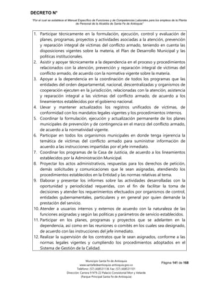 DECRETO N°
“Por el cual se establece el Manual Específico de Funciones y de Competencias Laborales para los empleos de la Planta
de Personal de la Alcaldía de Santa Fe de Antioquia”
Página 141 de 168
Municipio Santa Fe de Antioquia
www.santafedeantioquia-antioquia.gov.co
Teléfono: (57) (4)8531136 Fax: (57) (4)8531101
Dirección: Carrera 9 N°9-22 Palacio Consistorial Mon y Velarde
(Parque Principal Santa Fe de Antioquia)
1. Participar técnicamente en la formulación, ejecución, control y evaluación de
planes, programas, proyectos y actividades asociadas a la atención, prevención
y reparación integral de víctimas del conflicto armado, teniendo en cuenta las
disposiciones vigentes sobre la materia, el Plan de Desarrollo Municipal y las
políticas institucionales.
2. Asistir y apoyar técnicamente a la dependencia en el proceso y procedimientos
relacionados con la atención, prevención y reparación integral de víctimas del
conflicto armado, de acuerdo con la normativa vigente sobre la materia.
3. Apoyar a la dependencia en la coordinación de todos los programas que las
entidades del orden departamental, nacional, descentralizadas y organismos de
cooperación ejecuten en la jurisdicción, relacionadas con la atención, asistencia
y reparación integral a las víctimas del conflicto armado, de acuerdo a los
lineamientos establecidos por el gobierno nacional.
4. Llevar y mantener actualizados los registros unificados de víctimas, de
conformidad con los mandatos legales vigentes y los procedimientos internos.
5. Coordinar la formulación, ejecución y actualización permanente de los planes
municipales de prevención y de contingencia en el marco del conflicto armado,
de acuerdo a la normatividad vigente.
6. Participar en todos los organismos municipales en donde tenga injerencia la
temática de víctimas del conflicto armado para suministrar información de
acuerdo a las instrucciones impartidas por el jefe inmediato.
7. Coordinar los programas de la Casa de Justicia, de acuerdo a los lineamientos
establecidos por la Administración Municipal.
8. Proyectar los actos administrativos, respuestas para los derechos de petición,
demás solicitudes y comunicaciones que le sean asignadas, atendiendo los
procedimientos establecidos en la Entidad y las normas relativas al tema.
9. Elaborar y presentar los informes sobre las actividades desarrolladas con la
oportunidad y periodicidad requeridas, con el fin de facilitar la toma de
decisiones y atender los requerimientos efectuados por organismos de control,
entidades gubernamentales, particulares y en general por quien demande la
prestación del servicio.
10. Atender a usuarios internos y externos de acuerdo con la naturaleza de las
funciones asignadas y según las políticas y parámetros de servicio establecidos.
11. Participar en los planes, programas y proyectos que se adelanten en la
dependencia, así como en las reuniones o comités en los cuales sea designado,
de acuerdo con las instrucciones del jefe inmediato.
12. Realizar la supervisión de los contratos que le sean asignados, conforme a las
normas legales vigentes y cumpliendo los procedimientos adoptados en el
Sistema de Gestión de la Calidad.
 