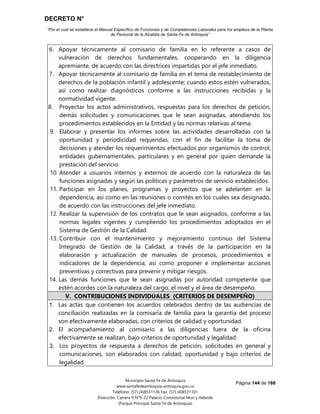 DECRETO N°
“Por el cual se establece el Manual Específico de Funciones y de Competencias Laborales para los empleos de la Planta
de Personal de la Alcaldía de Santa Fe de Antioquia”
Página 144 de 168
Municipio Santa Fe de Antioquia
www.santafedeantioquia-antioquia.gov.co
Teléfono: (57) (4)8531136 Fax: (57) (4)8531101
Dirección: Carrera 9 N°9-22 Palacio Consistorial Mon y Velarde
(Parque Principal Santa Fe de Antioquia)
6. Apoyar técnicamente al comisario de familia en lo referente a casos de
vulneración de derechos fundamentales, cooperando en la diligencia
apremiante, de acuerdo con las directrices impartidas por el jefe inmediato.
7. Apoyar técnicamente al comisario de familia en el tema de restablecimiento de
derechos de la población infantil y adolescente; cuando estos estén vulnerados,
así como realizar diagnósticos conforme a las instrucciones recibidas y la
normatividad vigente.
8. Proyectar los actos administrativos, respuestas para los derechos de petición,
demás solicitudes y comunicaciones que le sean asignadas, atendiendo los
procedimientos establecidos en la Entidad y las normas relativas al tema.
9. Elaborar y presentar los informes sobre las actividades desarrolladas con la
oportunidad y periodicidad requeridas, con el fin de facilitar la toma de
decisiones y atender los requerimientos efectuados por organismos de control,
entidades gubernamentales, particulares y en general por quien demande la
prestación del servicio.
10. Atender a usuarios internos y externos de acuerdo con la naturaleza de las
funciones asignadas y según las políticas y parámetros de servicio establecidos.
11. Participar en los planes, programas y proyectos que se adelanten en la
dependencia, así como en las reuniones o comités en los cuales sea designado,
de acuerdo con las instrucciones del jefe inmediato.
12. Realizar la supervisión de los contratos que le sean asignados, conforme a las
normas legales vigentes y cumpliendo los procedimientos adoptados en el
Sistema de Gestión de la Calidad.
13. Contribuir con el mantenimiento y mejoramiento continuo del Sistema
Integrado de Gestión de la Calidad, a través de la participación en la
elaboración y actualización de manuales de procesos, procedimientos e
indicadores de la dependencia; así como proponer e implementar acciones
preventivas y correctivas para prevenir y mitigar riesgos.
14. Las demás funciones que le sean asignadas por autoridad competente que
estén acordes con la naturaleza del cargo, el nivel y el área de desempeño.
V. CONTRIBUCIONES INDIVIDUALES (CRITERIOS DE DESEMPEÑO)
1. Las actas que contienen los acuerdos celebrados dentro de las audiencias de
conciliación realizadas en la comisaría de familia para la garantía del proceso
son efectivamente elaboradas, con criterios de calidad y oportunidad.
2. El acompañamiento al comisario a las diligencias fuera de la oficina
efectivamente se realizan, bajo criterios de oportunidad y legalidad.
3. Los proyectos de respuesta a derechos de petición, solicitudes en general y
comunicaciones, son elaborados con calidad, oportunidad y bajo criterios de
legalidad.
 