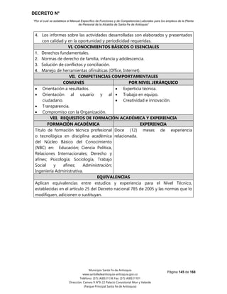 DECRETO N°
“Por el cual se establece el Manual Específico de Funciones y de Competencias Laborales para los empleos de la Planta
de Personal de la Alcaldía de Santa Fe de Antioquia”
Página 145 de 168
Municipio Santa Fe de Antioquia
www.santafedeantioquia-antioquia.gov.co
Teléfono: (57) (4)8531136 Fax: (57) (4)8531101
Dirección: Carrera 9 N°9-22 Palacio Consistorial Mon y Velarde
(Parque Principal Santa Fe de Antioquia)
4. Los informes sobre las actividades desarrolladas son elaborados y presentados
con calidad y en la oportunidad y periodicidad requeridas.
VI. CONOCIMIENTOS BÁSICOS O ESENCIALES
1. Derechos fundamentales.
2. Normas de derecho de familia, infancia y adolescencia.
3. Solución de conflictos y conciliación.
4. Manejo de herramientas ofimáticas (Office, Internet).
VII. COMPETENCIAS COMPORTAMENTALES
COMUNES POR NIVEL JERÁRQUICO
 Orientación a resultados.
 Orientación al usuario y al
ciudadano.
 Transparencia.
 Compromiso con la Organización.
 Experticia técnica.
 Trabajo en equipo.
 Creatividad e innovación.
VIII. REQUISITOS DE FORMACIÓN ACADÉMICA Y EXPERIENCIA
FORMACIÓN ACADÉMICA EXPERIENCIA
Título de formación técnica profesional
o tecnológica en disciplina académica
del Núcleo Básico del Conocimiento
(NBC) en: Educación; Ciencia Política,
Relaciones Internacionales; Derecho y
afines; Psicología; Sociología, Trabajo
Social y afines; Administración;
Ingeniería Administrativa.
Doce (12) meses de experiencia
relacionada.
EQUIVALENCIAS
Aplican equivalencias entre estudios y experiencia para el Nivel Técnico,
establecidas en el artículo 25 del Decreto nacional 785 de 2005 y las normas que lo
modifiquen, adicionen o sustituyan.
 