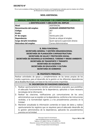 DECRETO N°
“Por el cual se establece el Manual Específico de Funciones y de Competencias Laborales para los empleos de la Planta
de Personal de la Alcaldía de Santa Fe de Antioquia”
Página 146 de 168
Municipio Santa Fe de Antioquia
www.santafedeantioquia-antioquia.gov.co
Teléfono: (57) (4)8531136 Fax: (57) (4)8531101
Dirección: Carrera 9 N°9-22 Palacio Consistorial Mon y Velarde
(Parque Principal Santa Fe de Antioquia)
NIVEL ASISTENCIAL
AUXILIAR ADMINISTRATIVO Código 407 Grado 01
MANUAL ESPECÍFICO DE FUNCIONES Y DE COMPETENCIAS LABORALES
I. IDENTIFICACION Y UBICACIÓN DEL EMPLEO
Nivel:
Denominación del empleo:
Código:
Grado:
N° de cargos:
Dependencia:
Cargo del jefe inmediato:
Naturaleza del empleo:
ASISTENCIAL
AUXILIAR ADMINISTRATIVO
407
01
Veinticuatro (24)
Donde se ubique el empleo
Quien ejerza la supervisión directa
Carrera Administrativa
II. ÁREA FUNCIONAL:
SECRETARÍA GENERAL Y GESTIÓN ORGANIZACIONAL
SECRETARÍA DE PLANEACIÓN E INFRAESTRUCTURA
SECRETARÍA DE SALUD Y PROTECCIÓN SOCIAL
SECRETARÍA DE DESARROLLO ECONÓMICO, TURISMO Y MEDIO AMBIENTE
SECRETARÍA DE TRANSPORTE Y TRÁNSITO
SECRETARÍA DE HACIENDA
SECRETARÍA DE EDUCACIÓN Y CULTURA
SECRETARÍA DE GOBIERNO
III. PROPÓSITO PRINCIPAL
Realizar actividades de apoyo y complementarias de las tareas propias de los
niveles superiores, para el desarrollo de la gestión en las diferentes dependencias
de la Alcaldía Municipal, con base en las instrucciones impartidas.
IV. DESCRIPCION DE FUNCIONES ESENCIALES
1. Realizar oportunamente los trámites administrativos asignados que posibilitan
el adecuado funcionamiento de la dependencia, aplicando si fuere necesario
tecnologías de la información.
2. Realizar las citaciones, notificaciones y/o comunicaciones de los actos
administrativos que se expiden en la dependencia, conforme a las instrucciones
recibidas, a la normatividad vigente y a los procedimientos previstos en la
Entidad.
3. Mantener actualizada la información contenida en bases de datos y realizar
oportunamente los registros que se requieran para el adecuado desarrollo de
la gestión administrativa de la dependencia, aplicando los procedimientos
previstos en la Entidad.
 