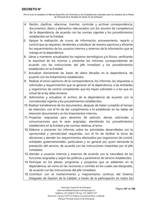 DECRETO N°
“Por el cual se establece el Manual Específico de Funciones y de Competencias Laborales para los empleos de la Planta
de Personal de la Alcaldía de Santa Fe de Antioquia”
Página 147 de 168
Municipio Santa Fe de Antioquia
www.santafedeantioquia-antioquia.gov.co
Teléfono: (57) (4)8531136 Fax: (57) (4)8531101
Dirección: Carrera 9 N°9-22 Palacio Consistorial Mon y Velarde
(Parque Principal Santa Fe de Antioquia)
4. Recibir, clasificar, relacionar, tramitar, controlar y archivar correspondencia,
documentos, datos y elementos relacionados con los asuntos de competencia
de la dependencia, de acuerdo con las normas vigentes y los procedimientos
establecidos en la Entidad.
5. Apoyar la realización de cruces de información, procesamiento, reparto y
control que se requieran, tendientes a satisfacer de manera oportuna y eficiente
los requerimientos de los usuarios internos y externos de la información que se
maneja en la dependencia.
6. Llevar y mantener actualizados los registros tecnológicos y/o físicos, verificando
la exactitud de los mismos y presentar los informes correspondientes de
acuerdo con las instrucciones del jefe inmediato y los procedimientos
establecidos en la Entidad.
7. Actualizar diariamente las bases de datos llevadas en la dependencia, de
acuerdo con los lineamientos establecidos.
8. Realizar el envío oportuno de la correspondencia, los informes, las respuestas a
solicitudes y requerimientos que se generan en la dependencia, a las entidades
y organismos de control competentes que los hayan solicitado o a los que en
virtud de la ley deba enviarse.
9. Administrar y actualizar el archivo de la dependencia de acuerdo con la
normatividad vigente y los procedimientos establecidos.
10. Realizar transferencia de los documentos, después de haber cumplido el tiempo
de retención, con el fin de dar cumplimiento a lo establecido en las tablas de
retención documental y en los lineamientos internos.
11. Proyectar respuestas para derechos de petición, demás solicitudes y
comunicaciones que le sean asignadas, atendiendo los procedimientos
establecidos en la Entidad y las normas relativas al tema.
12. Elaborar y presentar los informes sobre las actividades desarrolladas con la
oportunidad y periodicidad requeridas, con el fin de facilitar la toma de
decisiones y atender los requerimientos efectuados por organismos de control,
entidades gubernamentales, particulares y en general por quien demande la
prestación del servicio, de acuerdo con las instrucciones impartidas por el jefe
inmediato.
13. Atender a usuarios internos y externos de acuerdo con la naturaleza de las
funciones asignadas y según las políticas y parámetros de servicio establecidos.
14. Participar en los planes, programas y proyectos que se adelanten en la
dependencia, así como en las reuniones o comités en los cuales sea designado,
de acuerdo con las instrucciones del jefe inmediato.
15. Contribuir con el mantenimiento y mejoramiento continuo del Sistema
Integrado de Gestión de la Calidad, a través de la participación en todos los
 
