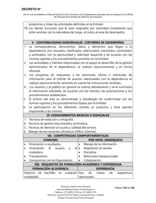 DECRETO N°
“Por el cual se establece el Manual Específico de Funciones y de Competencias Laborales para los empleos de la Planta
de Personal de la Alcaldía de Santa Fe de Antioquia”
Página 148 de 168
Municipio Santa Fe de Antioquia
www.santafedeantioquia-antioquia.gov.co
Teléfono: (57) (4)8531136 Fax: (57) (4)8531101
Dirección: Carrera 9 N°9-22 Palacio Consistorial Mon y Velarde
(Parque Principal Santa Fe de Antioquia)
programas y todas las actividades definidas en la Entidad.
16. Las demás funciones que le sean asignadas por autoridad competente que
estén acordes con la naturaleza del cargo, el nivel y el área de desempeño.
V. CONTRIBUCIONES INDIVIDUALES (CRITERIOS DE DESEMPEÑO)
1. La correspondencia, documentos, datos y elementos que llegan a la
dependencia, son revisados, clasificados, relacionados, tramitados, controlados
y archivados, con la oportunidad y celeridad requerida y de acuerdo con las
normas vigentes y los procedimientos previstos en la Entidad.
2. Las actividades y trámites relacionados con el apoyo al desarrollo de la gestión
administrativa de la dependencia, se realizan oportunamente y en forma
eficiente.
3. Los proyectos de respuestas a las peticiones, oficios o solicitudes de
información para el trámite de asuntos relacionados con la dependencia se
realizan oportunamente, teniendo en cuenta las instrucciones recibidas.
4. Los usuarios y el público en general se orienta debidamente y se le suministra
la información solicitada, de acuerdo con los trámites, las autorizaciones y los
procedimientos establecidos.
5. El archivo del área es administrado y actualizado de conformidad con las
normas vigentes y los procedimientos fijados por la Entidad.
6. La participación en los diferentes comités es proactiva y hace aportes
importantes a los mismos.
VI. CONOCIMIENTOS BÁSICOS O ESENCIALES
1. Técnicas de redacción y ortografía.
2. Técnicas de gestión documental y archivística.
3. Técnicas de atención al usuario y calidad del servicio.
4. Manejo de herramientas ofimáticas (Office, Internet).
VII. COMPETENCIAS COMPORTAMENTALES
COMUNES POR NIVEL JERÁRQUICO
 Orientación a resultados.
 Orientación al usuario y al
ciudadano.
 Transparencia.
 Compromiso con la Organización.
 Manejo de la información.
 Adaptación al cambio.
 Disciplina.
 Relaciones interpersonales.
 Colaboración.
VIII. REQUISITOS DE FORMACIÓN ACADÉMICA Y EXPERIENCIA
FORMACIÓN ACADÉMICA EXPERIENCIA
Diploma de bachiller en cualquier
modalidad.
Seis (6) meses de experiencia
relacionada.
 