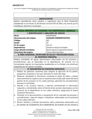 DECRETO N°
“Por el cual se establece el Manual Específico de Funciones y de Competencias Laborales para los empleos de la Planta
de Personal de la Alcaldía de Santa Fe de Antioquia”
Página 149 de 168
Municipio Santa Fe de Antioquia
www.santafedeantioquia-antioquia.gov.co
Teléfono: (57) (4)8531136 Fax: (57) (4)8531101
Dirección: Carrera 9 N°9-22 Palacio Consistorial Mon y Velarde
(Parque Principal Santa Fe de Antioquia)
EQUIVALENCIAS
Aplican equivalencias entre estudios y experiencia para el Nivel Asistencial,
establecidas en el artículo 25 del Decreto nacional 785 de 2005 y las normas que lo
modifiquen, adicionen o sustituyan.
Grado 02
MANUAL ESPECÍFICO DE FUNCIONES Y DE COMPETENCIAS LABORALES
I. IDENTIFICACION Y UBICACIÓN DEL EMPLEO
Nivel:
Denominación del empleo:
Código:
Grado:
N° de cargos:
Dependencia:
Cargo del jefe inmediato:
Naturaleza del empleo:
ASISTENCIAL
AUXILIAR ADMINISTRATIVO
407
02
Uno (1)
Donde se ubique el empleo
Quien ejerza la supervisión directa
Carrera Administrativa
II. ÁREA FUNCIONAL: SECRETARÍA DE SALUD Y PROTECCIÓN SOCIAL
III. PROPÓSITO PRINCIPAL
Realizar actividades de apoyo administrativo relacionadas con los procesos y
procedimientos que se desarrollan en la dependencia, de acuerdo con la
normatividad vigente, los lineamientos establecidos en la Entidad y las directrices
impartidas por el superior inmediato.
IV. DESCRIPCION DE FUNCIONES ESENCIALES
1. Realizar las gestiones necesarias para asegurar la ejecución de los planes,
programas y proyectos en los que interviene en razón del cargo.
2. Mantener actualizada la información contenida en bases de datos y realizar
oportunamente los registros que se requieran para el adecuado desarrollo de la
gestión de los procesos en los cuales participa, aplicando los procedimientos
previstos en la Entidad.
3. Atender a los usuarios internos y externos suministrando la información
requerida u orientándolos sobre el trámite de los asuntos relacionados con los
procesos de la dependencia en los cuales interviene, asegurando la buena
prestación del servicio.
4. Participar en la documentación y actualización de los manuales de procesos y
procedimientos, mapa de riesgos e indicadores, relacionados con los procesos
en los cuales interviene.
5. Revisar, clasificar y controlar documentos, datos y elementos relacionados con
los asuntos de competencia de la dependencia, de acuerdo con las normas y
 