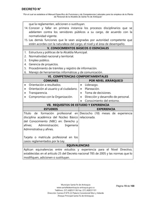 DECRETO N°
“Por el cual se establece el Manual Específico de Funciones y de Competencias Laborales para los empleos de la Planta
de Personal de la Alcaldía de Santa Fe de Antioquia”
Página 15 de 168
Municipio Santa Fe de Antioquia
www.santafedeantioquia-antioquia.gov.co
Teléfono: (57) (4)8531136 Fax: (57) (4)8531101
Dirección: Carrera 9 N°9-22 Palacio Consistorial Mon y Velarde
(Parque Principal Santa Fe de Antioquia)
que la reglamenten, adicionen o sustituyan.
14. Conocer y fallar en primera instancia los procesos disciplinarios que se
adelanten contra los servidores públicos a su cargo, de acuerdo con la
normatividad vigente.
15. Las demás funciones que le sean asignadas por autoridad competente que
estén acordes con la naturaleza del cargo, el nivel y el área de desempeño.
V. CONOCIMIENTOS BÁSICOS O ESENCIALES
1. Estructura y políticas de la Alcaldía Municipal.
2. Normatividad nacional y territorial.
3. Empleo público.
4. Gerencia de proyectos.
5. Procedimiento de trámites y registro de información.
6. Manejo de herramientas informáticas y de comunicación.
VI. COMPETENCIAS COMPORTAMENTALES
COMUNES POR NIVEL JERÁRQUICO
 Orientación a resultados.
 Orientación al usuario y al ciudadano.
 Transparencia.
 Compromiso con la Organización.
 Liderazgo.
 Planeación.
 Toma de decisiones.
 Dirección y desarrollo de personal.
 Conocimiento del entorno.
VII. REQUISITOS DE ESTUDIO Y EXPERIENCIA
ESTUDIOS EXPERIENCIA
Título de formación profesional en
disciplina académica del Núcleo Básico
del Conocimiento (NBC) en: Derecho y
afines; Administración; Ingeniería
Administrativa y afines.
Tarjeta o matrícula profesional en los
casos reglamentados por la Ley.
Dieciocho (18) meses de experiencia
relacionada.
EQUIVALENCIAS
Aplican equivalencias entre estudios y experiencia para el Nivel Directivo,
establecidas en el artículo 25 del Decreto nacional 785 de 2005 y las normas que lo
modifiquen, adicionen o sustituyan.
 