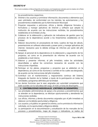 DECRETO N°
“Por el cual se establece el Manual Específico de Funciones y de Competencias Laborales para los empleos de la Planta
de Personal de la Alcaldía de Santa Fe de Antioquia”
Página 150 de 168
Municipio Santa Fe de Antioquia
www.santafedeantioquia-antioquia.gov.co
Teléfono: (57) (4)8531136 Fax: (57) (4)8531101
Dirección: Carrera 9 N°9-22 Palacio Consistorial Mon y Velarde
(Parque Principal Santa Fe de Antioquia)
los procedimientos respectivos.
6. Orientar a los usuarios y suministrar información, documentos o elementos que
sean solicitados, de conformidad con los trámites, las autorizaciones y los
procedimientos establecidos por la Administración Municipal.
7. Proyectar respuestas a peticiones, oficios y demás, diligenciar formatos y
formularios y manejar aplicativos de Internet y software que adopte la
institución de acuerdo con las instrucciones recibidas, los procedimientos
establecidos en la Entidad y la ley.
8. Colaborar en la elaboración y aplicación de indicadores de gestión para los
procesos de la dependencia acorde a los lineamientos establecidos en la
Entidad.
9. Elaborar documentos en procesadores de texto, cuadros de hoja de cálculo,
presentaciones en software relacionado y power point, y manejar aplicativos de
internet, necesarios para la debida entrega de informes por parte del jefe
inmediato.
10. Apoyar al personal de la dependencia en la elaboración y seguimiento de los
proyectos, así como en la presentación de informes de acuerdo con lo
establecido a nivel interno.
11. Elaborar y presentar informes, al jefe inmediato, sobre las actividades
desarrolladas y aplicar los correctivos necesarios de acuerdo con las
instrucciones impartidas.
12. Participar en los planes, programas y proyectos que se adelanten en la
dependencia, así como en las reuniones o comités en los cuales sea designado,
de acuerdo con las instrucciones del jefe inmediato.
13. Contribuir con el mantenimiento y mejoramiento continuo del Sistema
Integrado de Gestión de la Calidad, a través de la participación en todas las
actividades y programas definidos por la Entidad.
14. Las demás funciones que le sean asignadas por autoridad competente que
estén acordes con la naturaleza del cargo, el nivel y el área de desempeño.
V. CONTRIBUCIONES INDIVIDUALES (CRITERIOS DE DESEMPEÑO)
1. Las actividades administrativas de apoyo a los procesos y procedimientos que
se atienden en la dependencia, se efectúan oportunamente y atendiendo las
instrucciones recibidas.
2. Los oficios, informes y demás documentos asignados por el jefe inmediato se
elaboran con la debida oportunidad y diligencia.
3. Los usuarios y el público en general se orienta y se le suministra la información
solicitada, con la oportunidad y diligencia debida.
4. La participación en la documentación y actualización de los manuales de los
procesos y procedimientos, mapa de riesgos e indicadores, se realiza de
 
