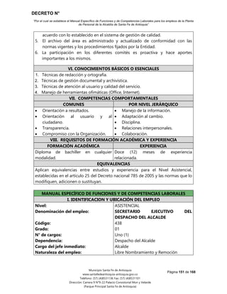 DECRETO N°
“Por el cual se establece el Manual Específico de Funciones y de Competencias Laborales para los empleos de la Planta
de Personal de la Alcaldía de Santa Fe de Antioquia”
Página 151 de 168
Municipio Santa Fe de Antioquia
www.santafedeantioquia-antioquia.gov.co
Teléfono: (57) (4)8531136 Fax: (57) (4)8531101
Dirección: Carrera 9 N°9-22 Palacio Consistorial Mon y Velarde
(Parque Principal Santa Fe de Antioquia)
acuerdo con lo establecido en el sistema de gestión de calidad.
5. El archivo del área es administrado y actualizado de conformidad con las
normas vigentes y los procedimientos fijados por la Entidad.
6. La participación en los diferentes comités es proactiva y hace aportes
importantes a los mismos.
VI. CONOCIMIENTOS BÁSICOS O ESENCIALES
1. Técnicas de redacción y ortografía.
2. Técnicas de gestión documental y archivística.
3. Técnicas de atención al usuario y calidad del servicio.
4. Manejo de herramientas ofimáticas (Office, Internet).
VII. COMPETENCIAS COMPORTAMENTALES
COMUNES POR NIVEL JERÁRQUICO
 Orientación a resultados.
 Orientación al usuario y al
ciudadano.
 Transparencia.
 Compromiso con la Organización.
 Manejo de la información.
 Adaptación al cambio.
 Disciplina.
 Relaciones interpersonales.
 Colaboración.
VIII. REQUISITOS DE FORMACIÓN ACADÉMICA Y EXPERIENCIA
FORMACIÓN ACADÉMICA EXPERIENCIA
Diploma de bachiller en cualquier
modalidad.
Doce (12) meses de experiencia
relacionada.
EQUIVALENCIAS
Aplican equivalencias entre estudios y experiencia para el Nivel Asistencial,
establecidas en el artículo 25 del Decreto nacional 785 de 2005 y las normas que lo
modifiquen, adicionen o sustituyan.
MANUAL ESPECÍFICO DE FUNCIONES Y DE COMPETENCIAS LABORALES
I. IDENTIFICACION Y UBICACIÓN DEL EMPLEO
Nivel:
Denominación del empleo:
Código:
Grado:
N° de cargos:
Dependencia:
Cargo del jefe inmediato:
Naturaleza del empleo:
ASISTENCIAL
SECRETARIO EJECUTIVO DEL
DESPACHO DEL ALCALDE
438
01
Uno (1)
Despacho del Alcalde
Alcalde
Libre Nombramiento y Remoción
 