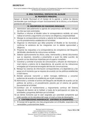 DECRETO N°
“Por el cual se establece el Manual Específico de Funciones y de Competencias Laborales para los empleos de la Planta
de Personal de la Alcaldía de Santa Fe de Antioquia”
Página 152 de 168
Municipio Santa Fe de Antioquia
www.santafedeantioquia-antioquia.gov.co
Teléfono: (57) (4)8531136 Fax: (57) (4)8531101
Dirección: Carrera 9 N°9-22 Palacio Consistorial Mon y Velarde
(Parque Principal Santa Fe de Antioquia)
II. ÁREA FUNCIONAL: DESPACHO DEL ALCALDE
III. PROPÓSITO PRINCIPAL
Apoyar al Alcalde Municipal en el manejo de la agenda y realizar las labores
secretariales que contribuyan al buen funcionamiento de la oficina y a la eficiente
prestación del servicio.
IV. DESCRIPCION DE FUNCIONES ESENCIALES
1. Administrar adecuadamente la agenda de compromisos del Alcalde y otorgar
las citas que sean autorizadas.
2. Clasificar e informar al Alcalde sobre la correspondencia recibida, así como
realizar el control y seguimiento a la misma con diligencia y responsabilidad.
3. Manejar la correspondencia entrante y saliente de la dependencia, de acuerdo
con los procedimientos establecidos en la Entidad.
4. Organizar la información que deba presentar el Alcalde en las reuniones y
confirmar la asistencia de los integrantes con la debida oportunidad y
diligencia.
5. Proyectar las respuestas a la correspondencia de competencia del Despacho
del Alcalde, atendiendo las instrucciones recibidas.
6. Elaborar oportunamente los oficios, actas, memorandos y demás documentos
que se requieran, revisarlos y presentarlos a quien los deba suscribir, de
acuerdo con las directrices impartidas por el superior inmediato.
7. Coordinar y controlar el proceso de comunicación y difusión de información a
nivel interno y externo de la dependencia, de acuerdo con las indicaciones
entregadas por el personal encargado del área de comunicaciones.
8. Manejar los sistemas de información correspondientes a la dependencia y dar
apoyo en el momento que se requiera de acuerdo con las políticas establecidas
a nivel interno.
9. Atender personal, transmitir y recibir mensajes telefónicos y concertar
audiencias de acuerdo a lo establecido por el jefe inmediato.
10. Administrar y controlar el archivo del Despacho del Alcalde de acuerdo con las
políticas de archivo y el procedimiento previsto por el sistema de gestión
documental de la Entidad.
11. Contribuir con el mantenimiento y mejoramiento continuo del Sistema
Integrado de Gestión de la Calidad, a través de la participación en todas las
actividades y programas definidos por la Entidad.
12. Las demás funciones que le sean asignadas por autoridad competente que
estén acordes con la naturaleza del cargo, el nivel y el área de desempeño.
V. CONTRIBUCIONES INDIVIDUALES (CRITERIOS DE DESEMPEÑO)
1. El manejo de la agenda y las citas programadas con el Alcalde, responden a las
necesidades y autorizaciones dadas.
 