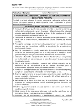 DECRETO N°
“Por el cual se establece el Manual Específico de Funciones y de Competencias Laborales para los empleos de la Planta
de Personal de la Alcaldía de Santa Fe de Antioquia”
Página 154 de 168
Municipio Santa Fe de Antioquia
www.santafedeantioquia-antioquia.gov.co
Teléfono: (57) (4)8531136 Fax: (57) (4)8531101
Dirección: Carrera 9 N°9-22 Palacio Consistorial Mon y Velarde
(Parque Principal Santa Fe de Antioquia)
Naturaleza del empleo: Carrera Administrativa
II. ÁREA FUNCIONAL: SECRETARÍA GENERAL Y GESTIÓN ORGANIZACIONAL
III. PROPÓSITO PRINCIPAL
Conducir el vehículo asignado de manera responsable y adecuada, conforme a las
normas de tránsito vigentes y prestar apoyo de orden operativo en la gestión
administrativa de la Entidad.
IV. DESCRIPCION DE FUNCIONES ESENCIALES
1. Conducir el vehículo que le sea asignado teniendo en cuenta las normas y
señales de tránsito vigentes, y con el cuidado y diligencia que dicha actividad
amerita, respetando la vida, integridad y bienes de los pasajeros y de todas
aquellas personas que toman parte en las vías.
2. Transportar el personal de la Entidad autorizado por el jefe inmediato, a los
sitios y en el horario indicado, observando las señales y normas de tránsito
vigentes.
3. Transportar y entregar o recibir elementos, documentos y correspondencia, de
acuerdo con las instrucciones recibidas y atendiendo los procedimientos
previstos en la Entidad.
4. Reportar de manera oportuna las necesidades de mantenimiento preventivo y
correctivo del vehículo asignado, con el fin de garantizar la integridad de las
personas transportadas y el cumplimiento de las labores encomendadas.
5. Mantener actualizados y disponibles los documentos del vehículo y los propios,
de conformidad con las normas que al respecto expidan las autoridades de
tránsito y transporte.
6. Ejercer una correcta utilización y custodia del vehículo asignado, de los
elementos, de las herramientas y de los equipos requeridos para el
funcionamiento óptimo del mismo y que se encuentren a su cargo.
7. Verificar de forma periódica que el equipo de carretera se encuentre completo y
cumpla con las condiciones establecidas por la norma para su uso.
8. Informar oportunamente a las autoridades competentes sobre accidentes y
demás novedades relacionadas con la operación del vehículo asignado y el
desempeño de las funciones.
9. Permanecer en el lugar de trabajo para el cumplimiento oportuno de sus
funciones, así como para realizar labores de simple ejecución a solicitud del
superior inmediato.
10. Retirar y guardar el vehículo asignado, dentro de los horarios y en los sitios
establecidos por la Entidad.
11. Llevar control de las horas extras laboradas, en la planilla especificada por la
Entidad, conforme a los procedimientos establecidos.
12. Contribuir con el mantenimiento y mejoramiento continuo del Sistema
 