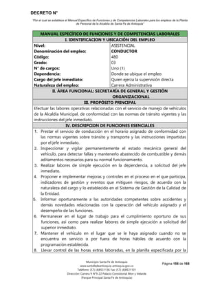DECRETO N°
“Por el cual se establece el Manual Específico de Funciones y de Competencias Laborales para los empleos de la Planta
de Personal de la Alcaldía de Santa Fe de Antioquia”
Página 156 de 168
Municipio Santa Fe de Antioquia
www.santafedeantioquia-antioquia.gov.co
Teléfono: (57) (4)8531136 Fax: (57) (4)8531101
Dirección: Carrera 9 N°9-22 Palacio Consistorial Mon y Velarde
(Parque Principal Santa Fe de Antioquia)
MANUAL ESPECÍFICO DE FUNCIONES Y DE COMPETENCIAS LABORALES
I. IDENTIFICACION Y UBICACIÓN DEL EMPLEO
Nivel:
Denominación del empleo:
Código:
Grado:
N° de cargos:
Dependencia:
Cargo del jefe inmediato:
Naturaleza del empleo:
ASISTENCIAL
CONDUCTOR
480
03
Uno (1)
Donde se ubique el empleo
Quien ejerza la supervisión directa
Carrera Administrativa
II. ÁREA FUNCIONAL: SECRETARÍA DE GENERAL Y GESTIÓN
ORGANIZACIONAL
III. PROPÓSITO PRINCIPAL
Efectuar las labores operativas relacionadas con el servicio de manejo de vehículos
de la Alcaldía Municipal, de conformidad con las normas de tránsito vigentes y las
instrucciones del jefe inmediato.
IV. DESCRIPCION DE FUNCIONES ESENCIALES
1. Prestar el servicio de conducción en el horario asignado de conformidad con
las normas vigentes sobre tránsito y transporte y las instrucciones impartidas
por el jefe inmediato.
2. Inspeccionar y vigilar permanentemente el estado mecánico general del
vehículo, para detectar fallas y mantenerlo abastecido de combustible y demás
aditamentos necesarios para su normal funcionamiento.
3. Realizar labores de simple ejecución en la dependencia, a solicitud del jefe
inmediato.
4. Proponer e implementar mejoras y controles en el proceso en el que participa,
indicadores de gestión y eventos que mitiguen riesgos, de acuerdo con la
naturaleza del cargo y lo establecido en el Sistema de Gestión de la Calidad de
la Entidad.
5. Informar oportunamente a las autoridades competentes sobre accidentes y
demás novedades relacionadas con la operación del vehículo asignado y el
desempeño de las funciones.
6. Permanecer en el lugar de trabajo para el cumplimiento oportuno de sus
funciones, así como para realizar labores de simple ejecución a solicitud del
superior inmediato.
7. Mantener el vehículo en el lugar que se le haya asignado cuando no se
encuentra en servicio o por fuera de horas hábiles de acuerdo con la
programación establecida.
8. Llevar control de las horas extras laboradas, en la planilla especificada por la
 